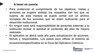 Ministerio de Educación
A tener en cuenta:
• Para evidenciar el cumplimiento de los objetivos, metas y
acciones se sugiere enlistar los respaldos con los que se
cuenta, de esta manera se puede contar con un archivo
completo de las acciones que se están realizando para el
desarrollo institucional.
• En ningún caso será responsabilidad de personas externas a la
institución revisar ni aprobar el contenido del plan de mejora
realizado.
• El aplicativo se abrirá cada año para actualización de acciones,
fechas y responsables. Los pasos para utilizar el sistema se
encuentranespecificados en la Guía del Aplicativo Colmena.
 
