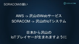 AWS -> 沢山のWebサービス
SORACOM -> 沢山のIoTシステム
日本から沢山の
IoTプレイヤーが生まれますように
SORACOMの願い
 