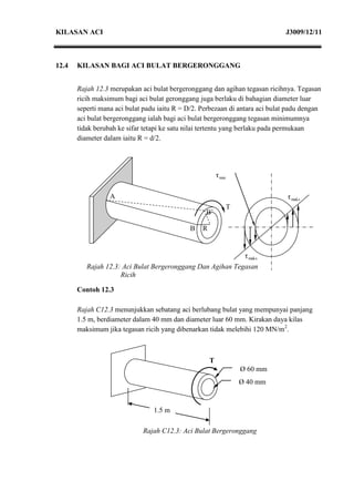 KILASAN ACI                                                                     J3009/12/11



12.4   KILASAN BAGI ACI BULAT BERGERONGGANG


       Rajah 12.3 merupakan aci bulat bergeronggang dan agihan tegasan ricihnya. Tegasan
       ricih maksimum bagi aci bulat geronggang juga berlaku di bahagian diameter luar
       seperti mana aci bulat padu iaitu R = D/2. Perbezaan di antara aci bulat padu dengan
       aci bulat bergeronggang ialah bagi aci bulat bergeronggang tegasan minimumnya
       tidak berubah ke sifar tetapi ke satu nilai tertentu yang berlaku pada permukaan
       diameter dalam iaitu R = d/2.




                                                          τ min

                  A                                                             τ maks
                                                                  T
                                                   B’

                                             B    R


                                                                       τ maks
          Rajah 12.3: Aci Bulat Bergeronggang Dan Agihan Tegasan
                     Ricih

       Contoh 12.3

       Rajah C12.3 menunjukkan sebatang aci berlubang bulat yang mempunyai panjang
       1.5 m, berdiameter dalam 40 mm dan diameter luar 60 mm. Kirakan daya kilas
       maksimum jika tegasan ricih yang dibenarkan tidak melebihi 120 MN/m2.



                                                      T
                                                                      Ø 60 mm
                                                                      mm
                                                                      Ø 40 mm


                                 1.5 m

                             Rajah C12.3: Aci Bulat Bergeronggang
 