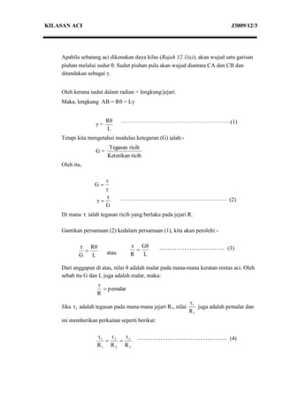 KILASAN ACI                                                                   J3009/12/3




    Apabila sebatang aci dikenakan daya kilas (Rajah 12.1(a)), akan wujud satu garisan
    piuhan melalui sudut . Sudut piuhan pula akan wujud diantara CA dan CB dan
    ditandakan sebagai γ.


    Oleh kerana sudut dalam radian = lengkung/jejari.
    Maka, lengkung AB = R = Lγ


                       Rθ                                                    (1)
                  γ=
                       L
    Tetapi kita mengetahui modulus ketegaran (G) ialah:-
                       Tegasan ricih
                  G=
                       Keterikan ricih
    Oleh itu,

                      
                  G
                      
                      τ
                   γ                                                        (2)
                      G
    Di mana τ ialah tegasan ricih yang berlaku pada jejari R.

    Gantikan persamaan (2) kedalam persamaan (1), kita akan perolehi:-

           τ Rθ                  τ Gθ
                                                                          (3)
           G   L       atau      R   L

    Dari anggapan di atas, nilai θ adalah malar pada mana-mana keratan rentas aci. Oleh
    sebab itu G dan L juga adalah malar, maka:
                   
                      pemalar
                   R
                                                             1
    Jika 1 adalah tegasan pada mana-mana jejari R1, nilai      juga adalah pemalar dan
                                                             R1
    ini memberikan perkaitan seperti berikut:

                   1                                                      (4)
                       2  3
                   R1 R 2 R 3
 