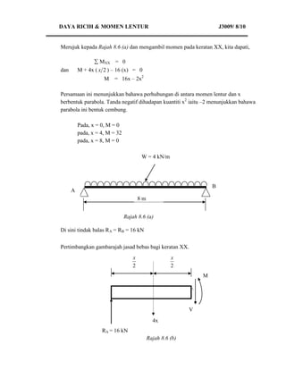 DAYA RICIH & MOMEN LENTUR                                                J3009/ 8/10


Merujuk kepada Rajah 8.6 (a) dan mengambil momen pada keratan XX, kita dapati,

                 MXX = 0
dan       M + 4x ( x 2 ) – 16 (x) = 0
                     M   = 16x – 2x2

Persamaan ini menunjukkan bahawa perhubungan di antara momen lentur dan x
berbentuk parabola. Tanda negatif dihadapan kuantiti x2 iaitu –2 menunjukkan bahawa
parabola ini bentuk cembung.

          Pada, x = 0, M = 0
          pada, x = 4, M = 32
          pada, x = 8, M = 0

                                        W = 4 kN/m



                                                  B
      A
                                        8m


                                Rajah 8.6 (a)

Di sini tindak balas RA = RB = 16 kN


Pertimbangkan gambarajah jasad bebas bagi keratan XX.
                                    x                  x
                                    2                  2
                                                                 M

                         


                                                             V
                                               4x
                    RA = 16 kN
                                             Rajah 8.6 (b)
 