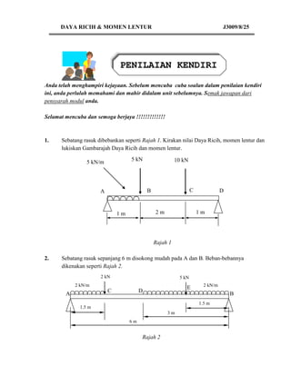 DAYA RICIH & MOMEN LENTUR                                                  J3009/8/25




                              PENILAIAN KENDIRI

Anda telah menghampiri kejayaan. Sebelum mencuba cuba soalan dalam penilaian kendiri
ini, anda perlulah memahami dan mahir didalam unit sebelumnya. Semak jawapan dari
pensyarah modul anda.

Selamat mencuba dan semoga berjaya !!!!!!!!!!!!!



1.    Sebatang rasuk dibebankan seperti Rajah 1. Kirakan nilai Daya Ricih, momen lentur dan
      lukiskan Gambarajah Daya Ricih dan momen lentur.
                                   5 kN                   10 kN
                 5 kN/m




                      A                     B                     C              D
                          
                              1m                2m                    1m




                                                Rajah 1

2.    Sebatang rasuk sepanjang 6 m disokong mudah pada A dan B. Beban-bebannya
      dikenakan seperti Rajah 2.
                      2 kN                                 5 kN
            2 kN/m                                                      2 kN/m
                                                              E
                          C             D
        A                                                                            B
                                                                      1.5 m
              1.5 m
                                                     3m
                                   6m


                                        Rajah 2
 