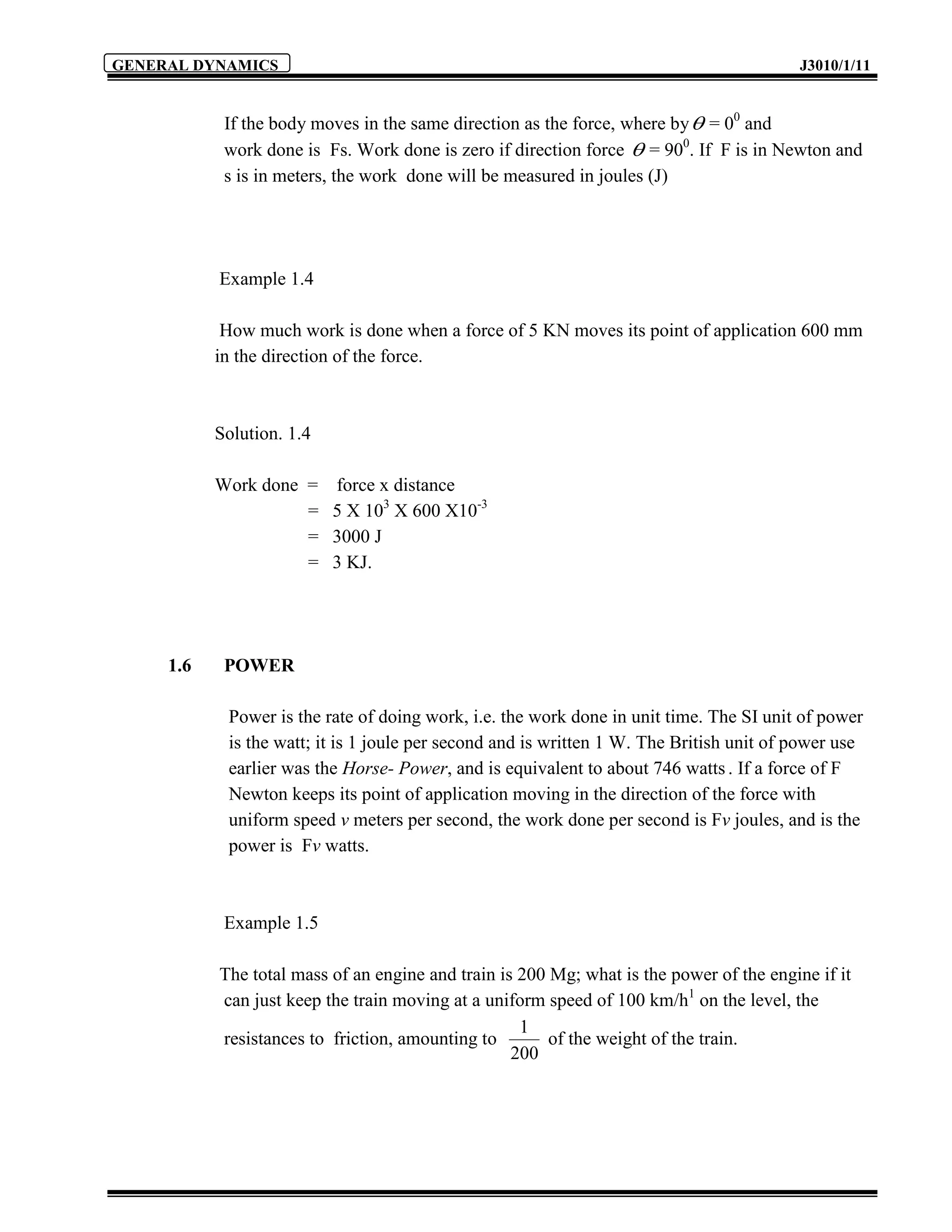 GENERAL DYNAMICS                                                                          J3010/1/11


            If the body moves in the same direction as the force, where by  = 00 and
            work done is Fs. Work done is zero if direction force  = 900. If F is in Newton and
            s is in meters, the work done will be measured in joules (J)




           Example 1.4

            How much work is done when a force of 5 KN moves its point of application 600 mm
           in the direction of the force.



           Solution. 1.4

           Work done =     force x distance
                     =     5 X 103 X 600 X10-3
                     =     3000 J
                     =     3 KJ.




     1.6    POWER

            Power is the rate of doing work, i.e. the work done in unit time. The SI unit of power
            is the watt; it is 1 joule per second and is written 1 W. The British unit of power use
            earlier was the Horse- Power, and is equivalent to about 746 watts . If a force of F
            Newton keeps its point of application moving in the direction of the force with
            uniform speed v meters per second, the work done per second is Fv joules, and is the
            power is Fv watts.



            Example 1.5

           The total mass of an engine and train is 200 Mg; what is the power of the engine if it
           can just keep the train moving at a uniform speed of 100 km/h1 on the level, the
                                                    1
           resistances to friction, amounting to        of the weight of the train.
                                                   200
 