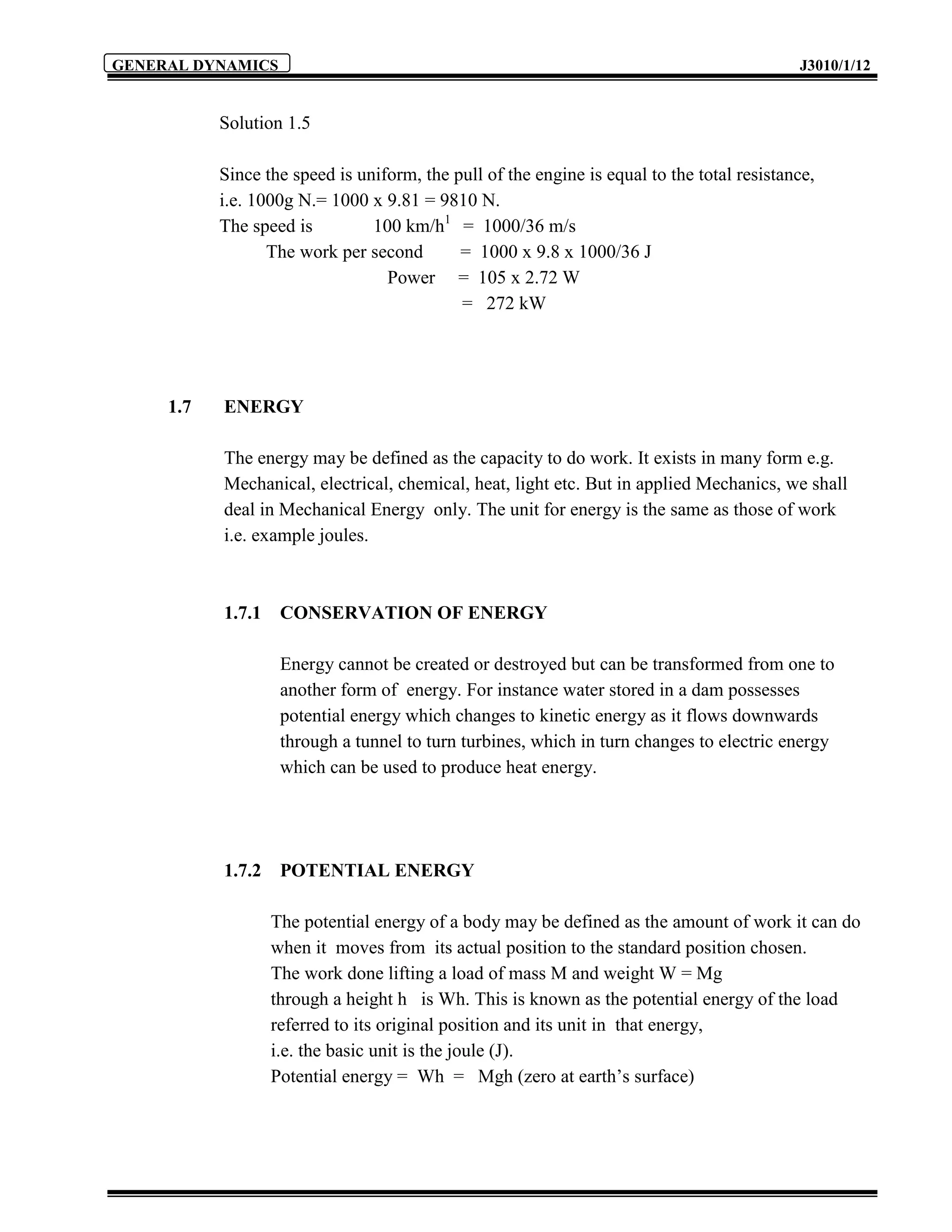 GENERAL DYNAMICS                                                                            J3010/1/12


           Solution 1.5

           Since the speed is uniform, the pull of the engine is equal to the total resistance,
           i.e. 1000g N.= 1000 x 9.81 = 9810 N.
           The speed is         100 km/h1 = 1000/36 m/s
                  The work per second       = 1000 x 9.8 x 1000/36 J
                                  Power = 105 x 2.72 W
                                            = 272 kW




     1.7   ENERGY

           The energy may be defined as the capacity to do work. It exists in many form e.g.
           Mechanical, electrical, chemical, heat, light etc. But in applied Mechanics, we shall
           deal in Mechanical Energy only. The unit for energy is the same as those of work
           i.e. example joules.



           1.7.1    CONSERVATION OF ENERGY

                    Energy cannot be created or destroyed but can be transformed from one to
                    another form of energy. For instance water stored in a dam possesses
                    potential energy which changes to kinetic energy as it flows downwards
                    through a tunnel to turn turbines, which in turn changes to electric energy
                    which can be used to produce heat energy.




           1.7.2    POTENTIAL ENERGY

                   The potential energy of a body may be defined as the amount of work it can do
                   when it moves from its actual position to the standard position chosen.
                   The work done lifting a load of mass M and weight W = Mg
                   through a height h is Wh. This is known as the potential energy of the load
                   referred to its original position and its unit in that energy,
                   i.e. the basic unit is the joule (J).
                   Potential energy = Wh = Mgh (zero at earth’s surface)
 