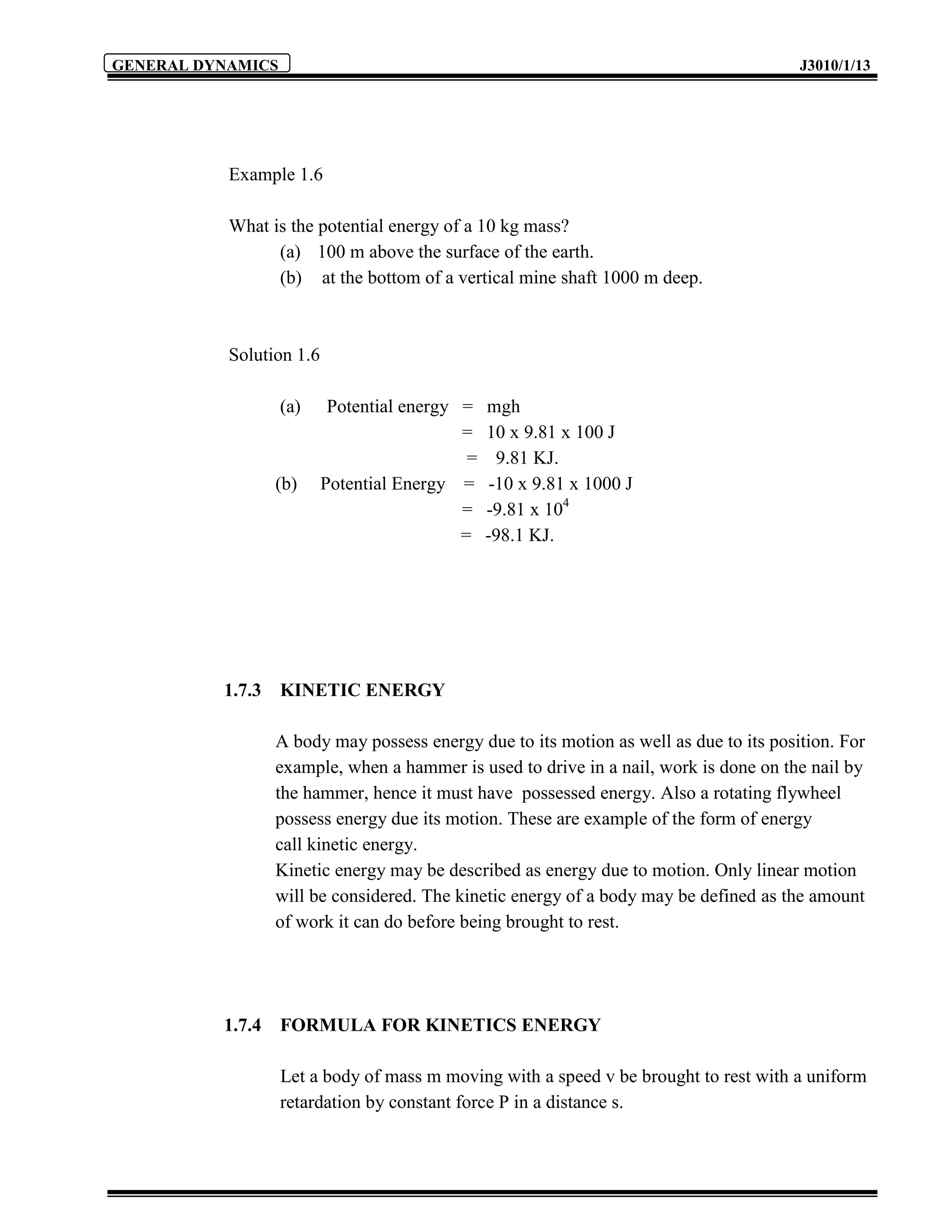 GENERAL DYNAMICS                                                                        J3010/1/13




           Example 1.6

           What is the potential energy of a 10 kg mass?
                 (a) 100 m above the surface of the earth.
                 (b) at the bottom of a vertical mine shaft 1000 m deep.



           Solution 1.6

                   (a)     Potential energy =    mgh
                                            =    10 x 9.81 x 100 J
                                             =     9.81 KJ.
                  (b)     Potential Energy =      -10 x 9.81 x 1000 J
                                            =    -9.81 x 104
                                            =    -98.1 KJ.




          1.7.3    KINETIC ENERGY

                  A body may possess energy due to its motion as well as due to its position. For
                  example, when a hammer is used to drive in a nail, work is done on the nail by
                  the hammer, hence it must have possessed energy. Also a rotating flywheel
                  possess energy due its motion. These are example of the form of energy
                  call kinetic energy.
                  Kinetic energy may be described as energy due to motion. Only linear motion
                  will be considered. The kinetic energy of a body may be defined as the amount
                  of work it can do before being brought to rest.




          1.7.4    FORMULA FOR KINETICS ENERGY

                   Let a body of mass m moving with a speed v be brought to rest with a uniform
                   retardation by constant force P in a distance s.
 