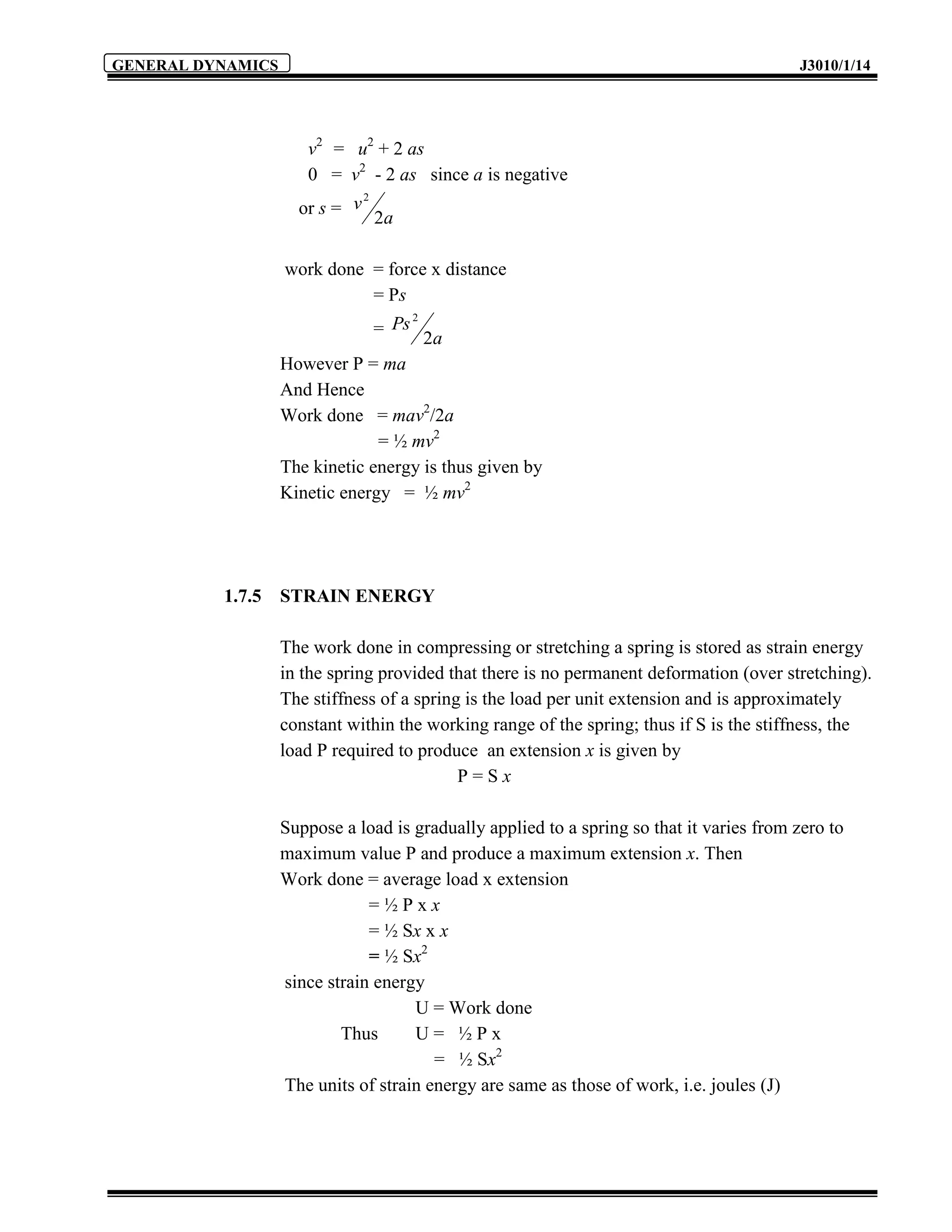 GENERAL DYNAMICS                                                                          J3010/1/14




                      v2 = u2 + 2 as
                      0 = v2 - 2 as since a is negative
                              2
                     or s = v
                                  2a

                   work done = force x distance
                             = Ps
                                       2
                                  = Ps
                                           2a
                   However P = ma
                   And Hence
                   Work done = mav2/2a
                                = ½ mv2
                   The kinetic energy is thus given by
                   Kinetic energy = ½ mv2




          1.7.5    STRAIN ENERGY

                   The work done in compressing or stretching a spring is stored as strain energy
                   in the spring provided that there is no permanent deformation (over stretching).
                   The stiffness of a spring is the load per unit extension and is approximately
                   constant within the working range of the spring; thus if S is the stiffness, the
                   load P required to produce an extension x is given by
                                            P=Sx

                   Suppose a load is gradually applied to a spring so that it varies from zero to
                   maximum value P and produce a maximum extension x. Then
                   Work done = average load x extension
                               =½Pxx
                               = ½ Sx x x
                               = ½ Sx2
                   since strain energy
                                     U = Work done
                           Thus      U= ½Px
                                        = ½ Sx2
                   The units of strain energy are same as those of work, i.e. joules (J)
 