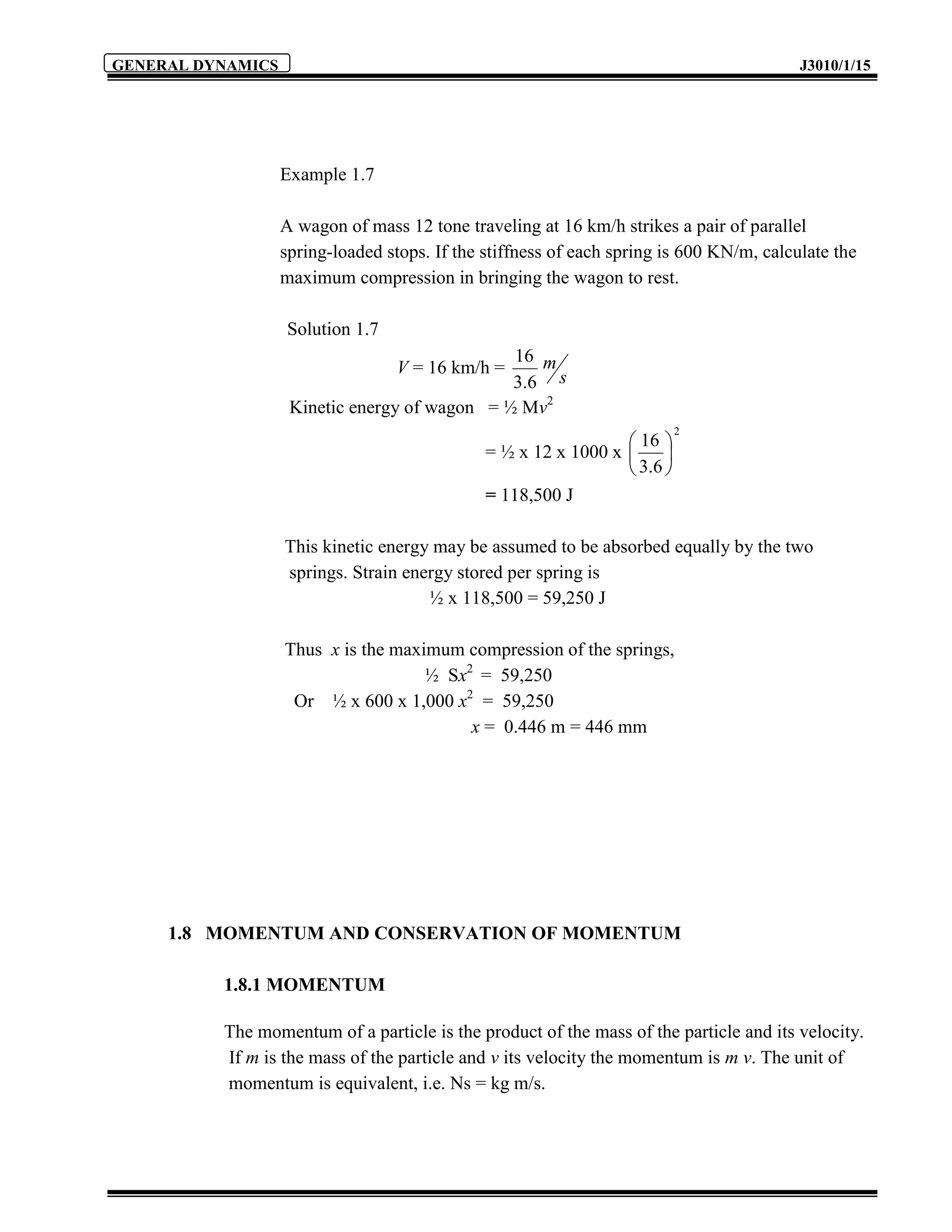 GENERAL DYNAMICS                                                                          J3010/1/15




                   Example 1.7

                   A wagon of mass 12 tone traveling at 16 km/h strikes a pair of parallel
                   spring-loaded stops. If the stiffness of each spring is 600 KN/m, calculate the
                   maximum compression in bringing the wagon to rest.

                   Solution 1.7
                                               16 m
                                  V = 16 km/h =
                                               3.6 s
                    Kinetic energy of wagon = ½ Mv2
                                                                            2
                                                                  16 
                                               = ½ x 12 x 1000 x       
                                                                  3. 6 
                                               = 118,500 J

                   This kinetic energy may be assumed to be absorbed equally by the two
                   springs. Strain energy stored per spring is
                                      ½ x 118,500 = 59,250 J

                   Thus x is the maximum compression of the springs,
                                     ½ Sx2 = 59,250
                    Or ½ x 600 x 1,000 x2 = 59,250
                                          x = 0.446 m = 446 mm




     1.8 MOMENTUM AND CONSERVATION OF MOMENTUM

          1.8.1 MOMENTUM

          The momentum of a particle is the product of the mass of the particle and its velocity.
          If m is the mass of the particle and v its velocity the momentum is m v. The unit of
          momentum is equivalent, i.e. Ns = kg m/s.
 