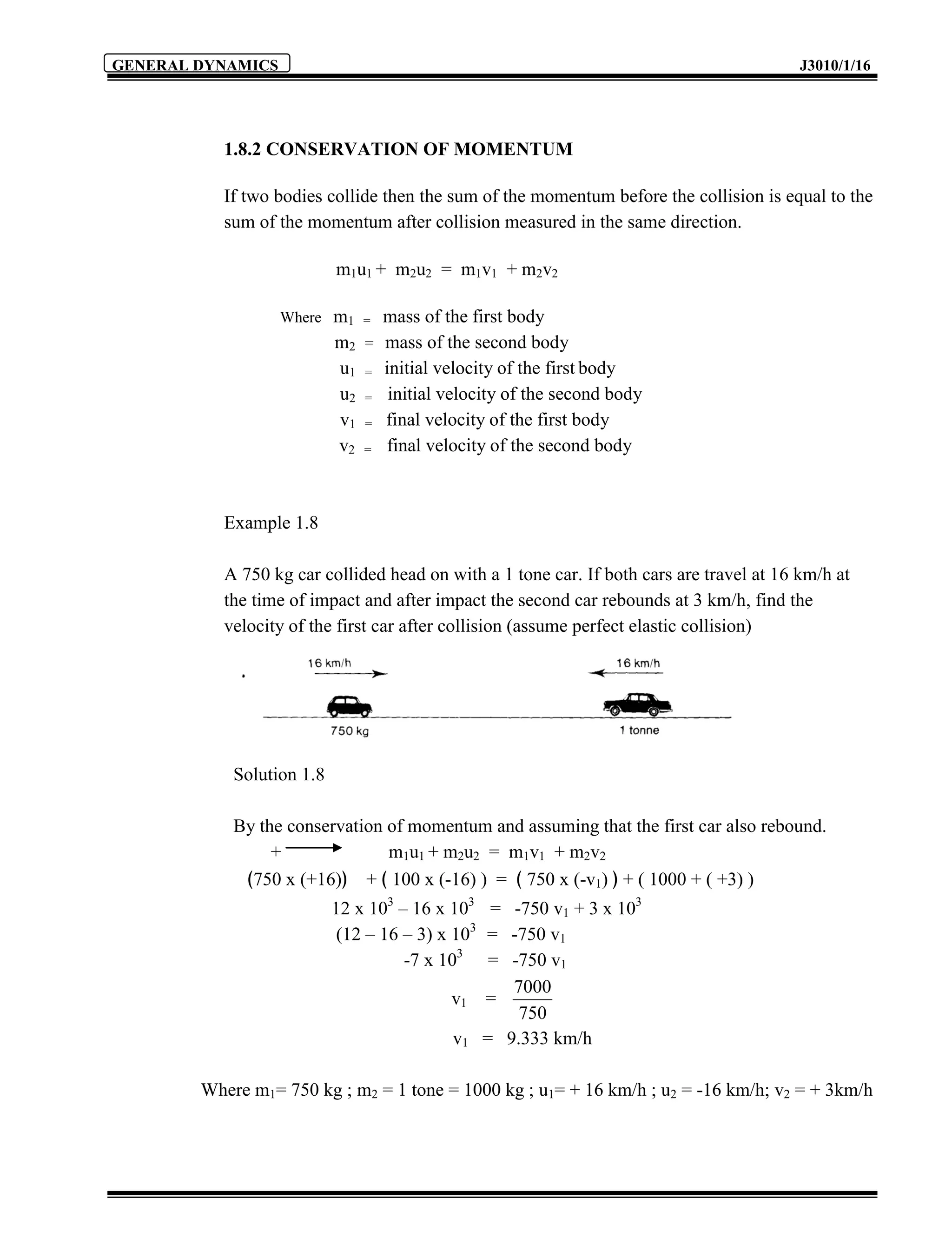GENERAL DYNAMICS                                                                         J3010/1/16




          1.8.2 CONSERVATION OF MOMENTUM

          If two bodies collide then the sum of the momentum before the collision is equal to the
          sum of the momentum after collision measured in the same direction.

                           m1u1 + m2u2 = m1v1 + m2v2

                   Where   m1 = mass of the first body
                           m2 = mass of the second body
                           u1 = initial velocity of the first body
                           u2 = initial velocity of the second body
                           v1 = final velocity of the first body
                           v2 = final velocity of the second body



          Example 1.8

          A 750 kg car collided head on with a 1 tone car. If both cars are travel at 16 km/h at
          the time of impact and after impact the second car rebounds at 3 km/h, find the
          velocity of the first car after collision (assume perfect elastic collision)




            Solution 1.8

            By the conservation of momentum and assuming that the first car also rebound.
                 +              m1u1 + m2u2 = m1v1 + m2v2
             ﴾750 x (+16)﴿ + ﴾ 100 x (-16) ) = ﴾ 750 x (-v1) ﴿ + ( 1000 + ( +3) )
                           12 x 103 – 16 x 103 = -750 v1 + 3 x 103
                            (12 – 16 – 3) x 103 = -750 v1
                                     -7 x 103 = -750 v1
                                                  7000
                                            v1 =
                                                   750
                                            v1 = 9.333 km/h

        Where m1= 750 kg ; m2 = 1 tone = 1000 kg ; u1= + 16 km/h ; u2 = -16 km/h; v2 = + 3km/h
 