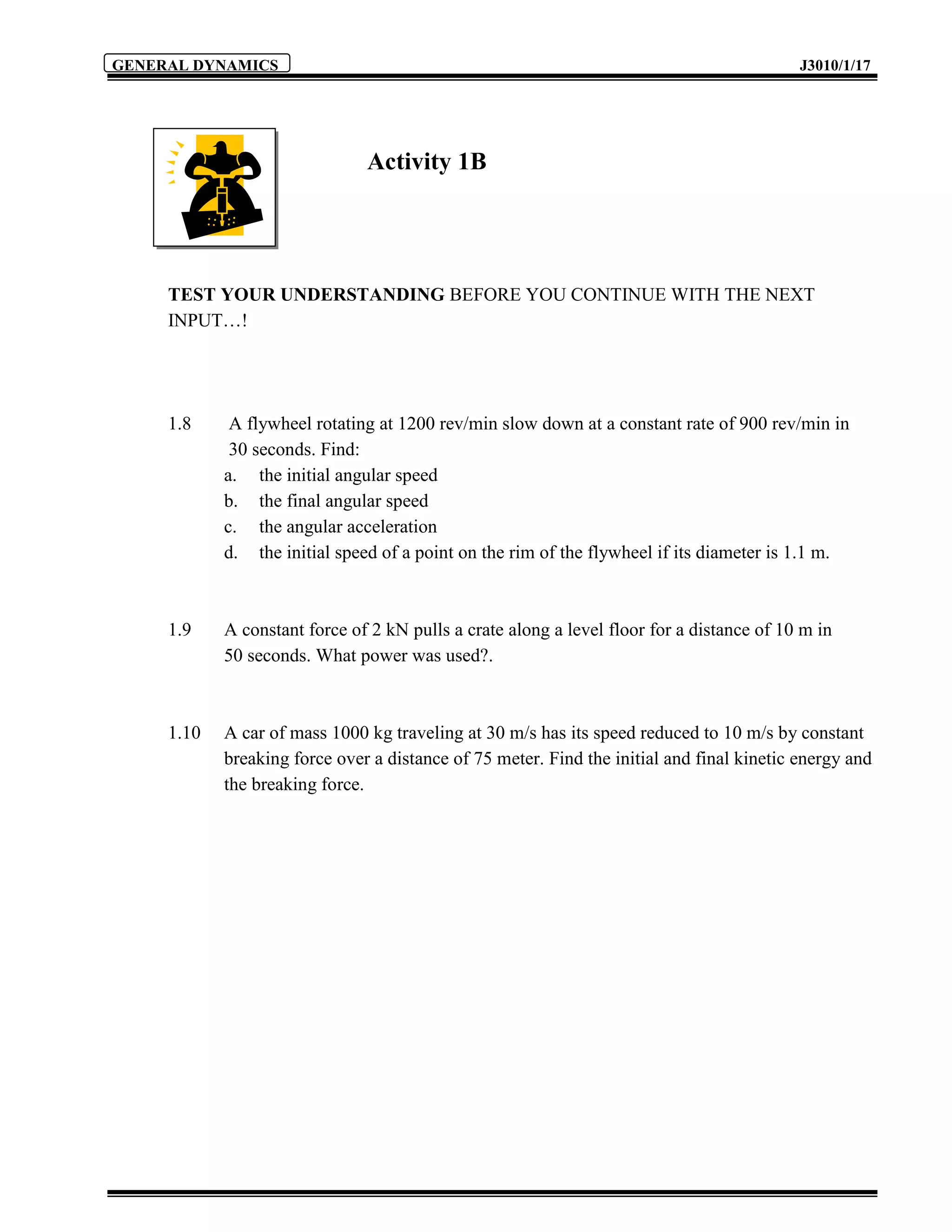 GENERAL DYNAMICS                                                                           J3010/1/17




                               Activity 1B




     TEST YOUR UNDERSTANDING BEFORE YOU CONTINUE WITH THE NEXT
     INPUT…!




     1.8     A flywheel rotating at 1200 rev/min slow down at a constant rate of 900 rev/min in
             30 seconds. Find:
            a. the initial angular speed
            b. the final angular speed
            c. the angular acceleration
            d. the initial speed of a point on the rim of the flywheel if its diameter is 1.1 m.



     1.9    A constant force of 2 kN pulls a crate along a level floor for a distance of 10 m in
            50 seconds. What power was used?.



     1.10   A car of mass 1000 kg traveling at 30 m/s has its speed reduced to 10 m/s by constant
            breaking force over a distance of 75 meter. Find the initial and final kinetic energy and
            the breaking force.
 