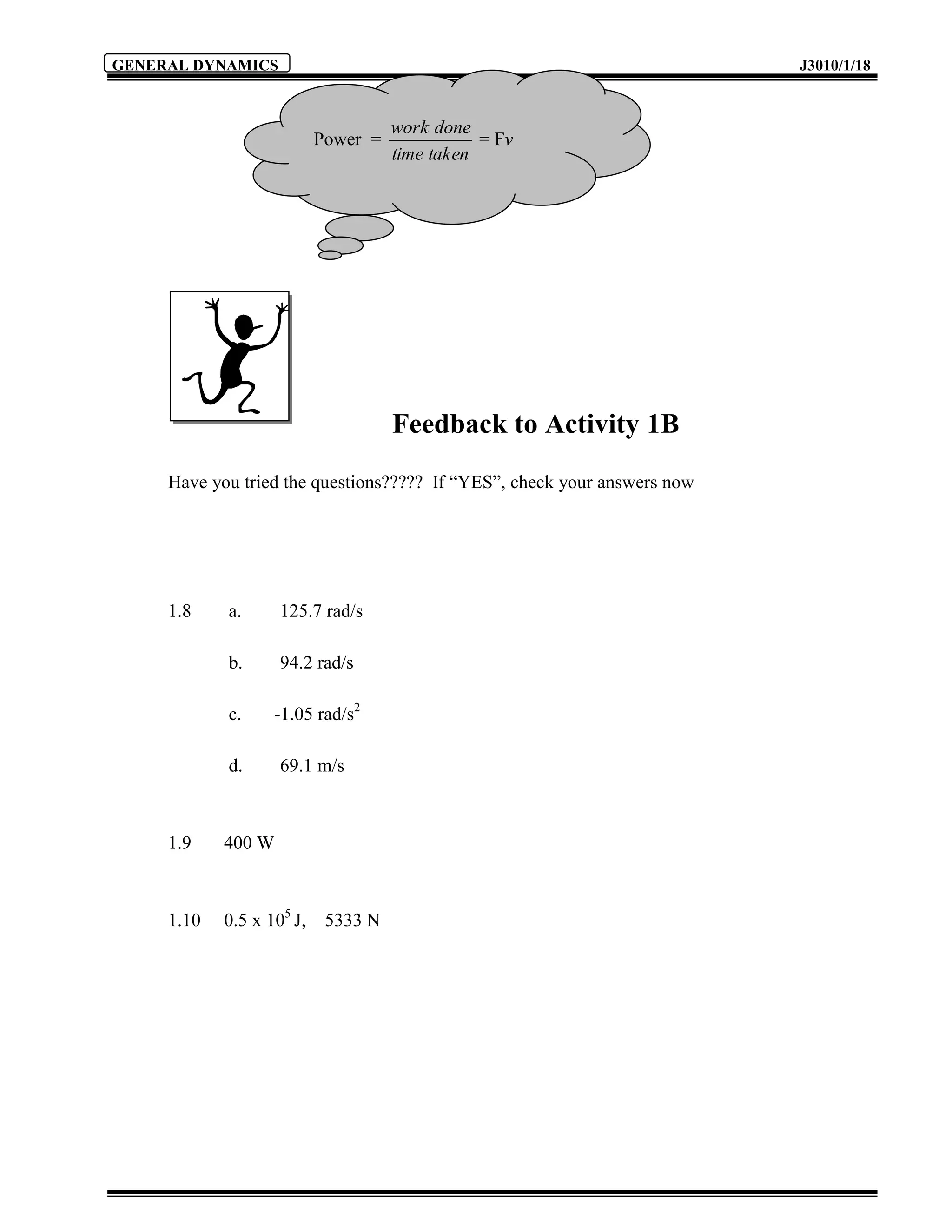 GENERAL DYNAMICS                                                          J3010/1/18



                                     work done
                           Power =              = Fv
                                     time taken




                                     Feedback to Activity 1B
     Have you tried the questions????? If “YES”, check your answers now




     1.8    a.      125.7 rad/s

            b.      94.2 rad/s

            c.     -1.05 rad/s2

            d.      69.1 m/s



     1.9    400 W



     1.10   0.5 x 105 J,    5333 N
 