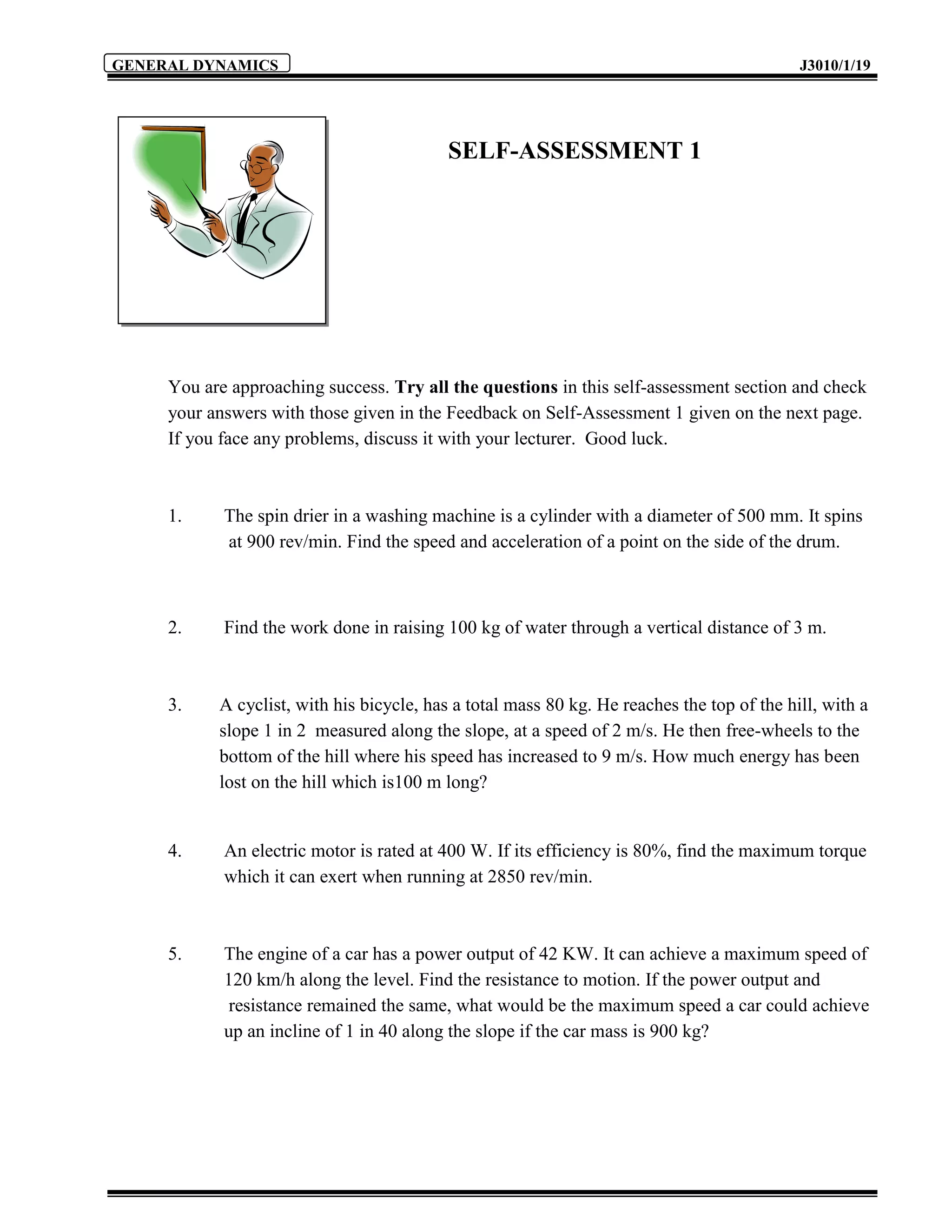 GENERAL DYNAMICS                                                                            J3010/1/19




                                           SELF-ASSESSMENT 1




     You are approaching success. Try all the questions in this self-assessment section and check
     your answers with those given in the Feedback on Self-Assessment 1 given on the next page.
     If you face any problems, discuss it with your lecturer. Good luck.



     1.     The spin drier in a washing machine is a cylinder with a diameter of 500 mm. It spins
            at 900 rev/min. Find the speed and acceleration of a point on the side of the drum.



     2.     Find the work done in raising 100 kg of water through a vertical distance of 3 m.



     3.    A cyclist, with his bicycle, has a total mass 80 kg. He reaches the top of the hill, with a
           slope 1 in 2 measured along the slope, at a speed of 2 m/s. He then free-wheels to the
           bottom of the hill where his speed has increased to 9 m/s. How much energy has been
           lost on the hill which is100 m long?


     4.     An electric motor is rated at 400 W. If its efficiency is 80%, find the maximum torque
            which it can exert when running at 2850 rev/min.



     5.     The engine of a car has a power output of 42 KW. It can achieve a maximum speed of
            120 km/h along the level. Find the resistance to motion. If the power output and
             resistance remained the same, what would be the maximum speed a car could achieve
            up an incline of 1 in 40 along the slope if the car mass is 900 kg?
 
