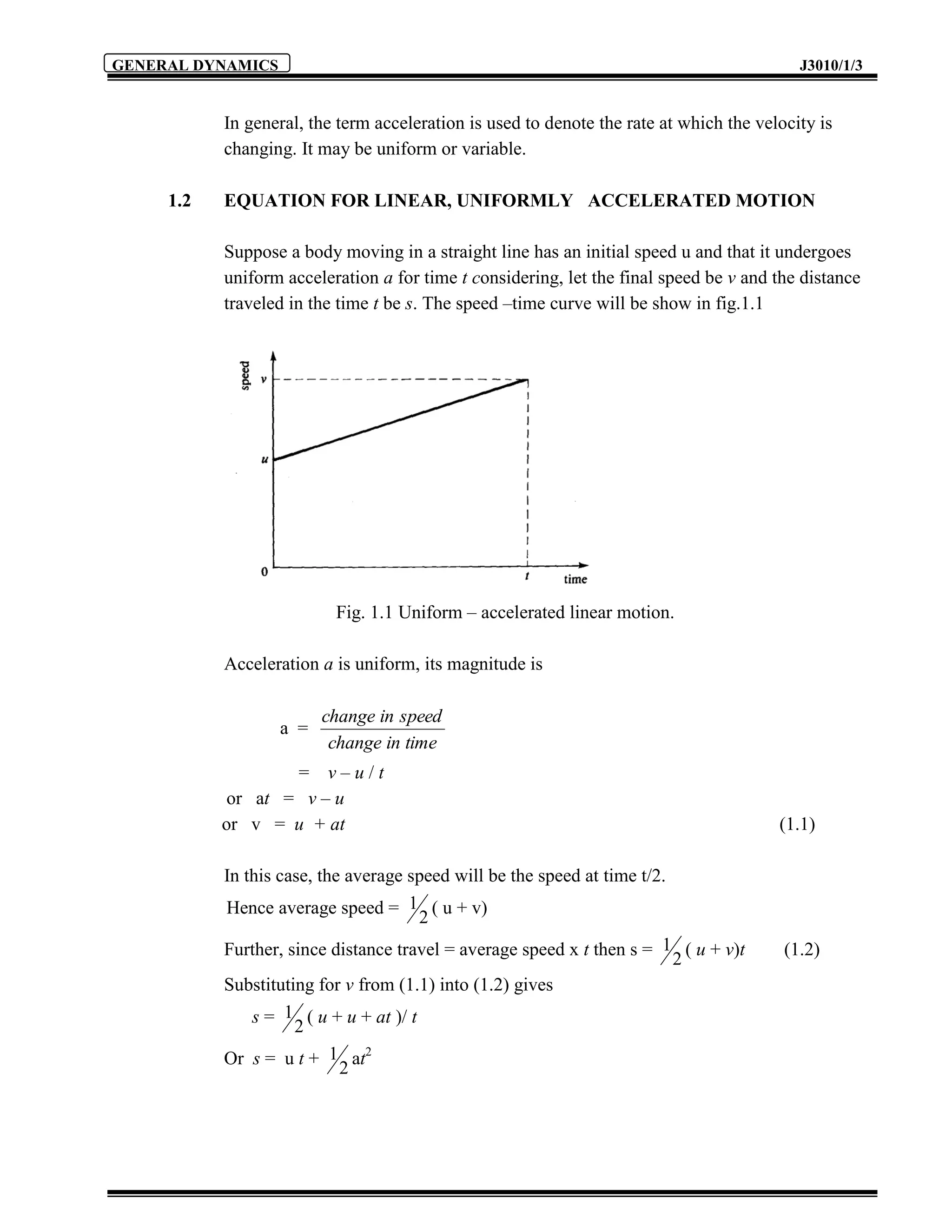 GENERAL DYNAMICS                                                                           J3010/1/3


           In general, the term acceleration is used to denote the rate at which the velocity is
           changing. It may be uniform or variable.

     1.2   EQUATION FOR LINEAR, UNIFORMLY ACCELERATED MOTION

           Suppose a body moving in a straight line has an initial speed u and that it undergoes
           uniform acceleration a for time t considering, let the final speed be v and the distance
           traveled in the time t be s. The speed –time curve will be show in fig.1.1




                          Fig. 1.1 Uniform – accelerated linear motion.

           Acceleration a is uniform, its magnitude is

                         change in speed
                   a =
                          change in time
                   = v–u/t
            or at = v – u
           or v = u + at                                                                (1.1)

           In this case, the average speed will be the speed at time t/2.
           Hence average speed = 1 ( u + v)
                                       2
           Further, since distance travel = average speed x t then s = 1 ( u + v)t       (1.2)
                                                                          2
           Substituting for v from (1.1) into (1.2) gives
               s = 1 ( u + u + at )/ t
                     2
           Or s = u t + 1 at2
                            2
 