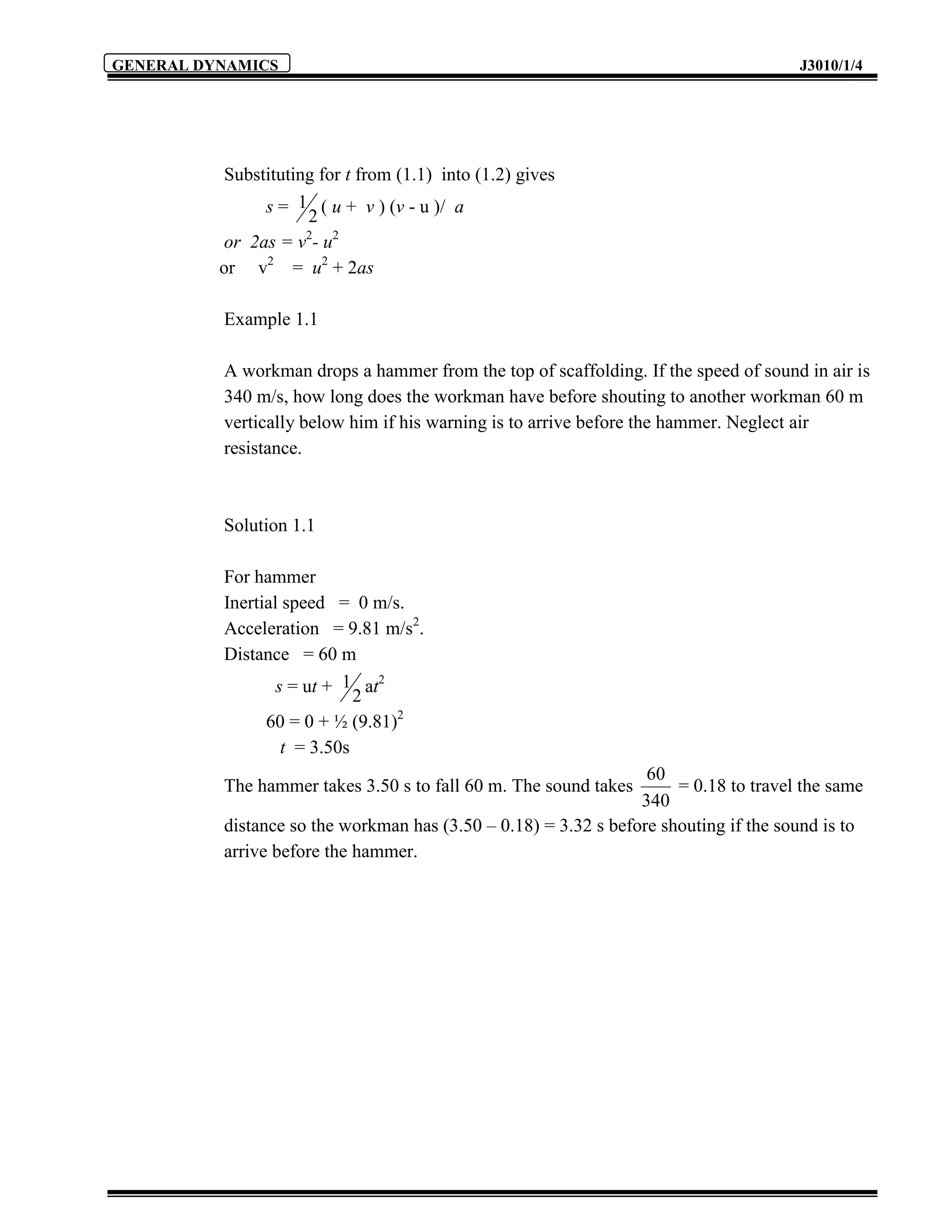 GENERAL DYNAMICS                                                                      J3010/1/4




           Substituting for t from (1.1) into (1.2) gives
                s = 1 ( u + v ) (v - u )/ a
                      2
           or 2as = v - u2
                      2

          or v2 = u2 + 2as

          Example 1.1

          A workman drops a hammer from the top of scaffolding. If the speed of sound in air is
          340 m/s, how long does the workman have before shouting to another workman 60 m
          vertically below him if his warning is to arrive before the hammer. Neglect air
          resistance.



          Solution 1.1

          For hammer
          Inertial speed = 0 m/s.
          Acceleration = 9.81 m/s2.
          Distance = 60 m
                  s = ut + 1 at2
                             2
                60 = 0 + ½ (9.81)2
                   t = 3.50s
                                                                  60
          The hammer takes 3.50 s to fall 60 m. The sound takes       = 0.18 to travel the same
                                                                 340
          distance so the workman has (3.50 – 0.18) = 3.32 s before shouting if the sound is to
          arrive before the hammer.
 