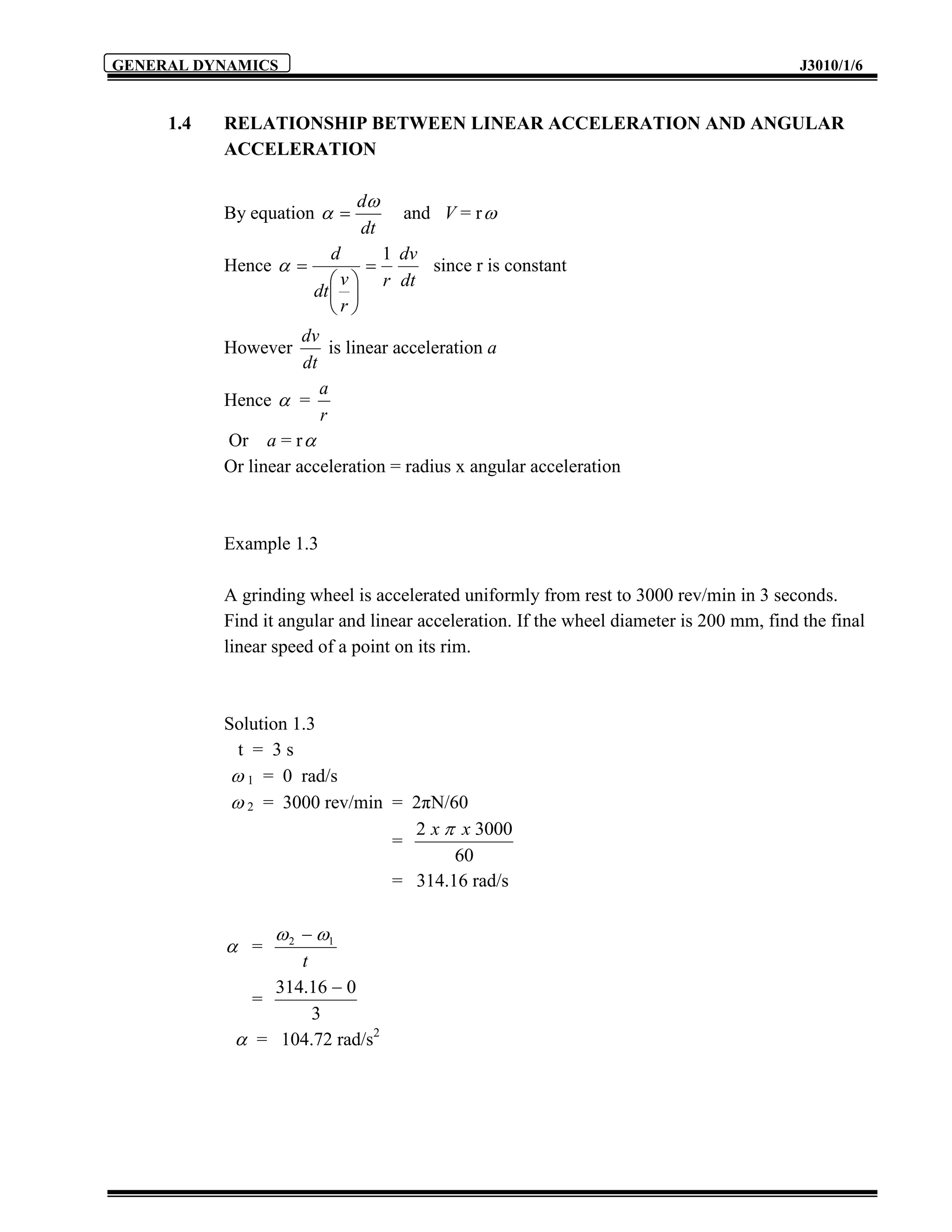 GENERAL DYNAMICS                                                                          J3010/1/6


     1.4   RELATIONSHIP BETWEEN LINEAR ACCELERATION AND ANGULAR
           ACCELERATION

                             d
           By equation           and V = r 
                             dt
                          d      1 dv
           Hence                   since r is constant
                           v  r dt
                       dt  
                          r
                      dv
           However         is linear acceleration a
                      dt
                         a
           Hence  =
                         r
           Or a = r 
           Or linear acceleration = radius x angular acceleration



           Example 1.3

           A grinding wheel is accelerated uniformly from rest to 3000 rev/min in 3 seconds.
           Find it angular and linear acceleration. If the wheel diameter is 200 mm, find the final
           linear speed of a point on its rim.



           Solution 1.3
             t = 3s
             1 = 0 rad/s
             2 = 3000 rev/min = 2πN/60
                                 2 x  x 3000
                               =
                                      60
                               = 314.16 rad/s

                   2  1
            =
                   t
                314.16  0
              =
                     3
             = 104.72 rad/s2
 