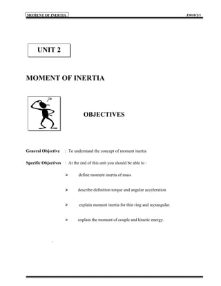 MOMENT OF INERTIA                                                                     J3010/2/1




      UNIT 2


MOMENT OF INERTIA




                                OBJECTIVES




General Objective     : To understand the concept of moment inertia

Specific Objectives : At the end of this unit you should be able to :

                             define moment inertia of mass


                            describe definition torque and angular acceleration


                             explain moment inertia for thin ring and rectangular.


                            explain the moment of couple and kinetic energy.



              .
 