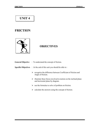 FRICTION                                                                        J3010/4/1




      UNIT 4


FRICTION




                                OBJECTIVES




General Objective     : To understand the concept of friction.

Specific Objectives : At the end of this unit you should be able to :

                       recognize the difference between Coefficient of friction and
                        Angle of friction.

                       illustrate these forces involved in motion on the inclined plane
                        and horizontal plane by diagram.

                       use the formulae to solve of problem on friction.

                       calculate the answers using the concept of friction.
 