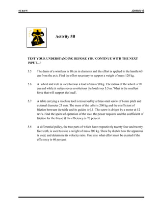 SCREW                                                                                    J3010/5/17




                         Activity 5B




    TEST YOUR UNDERSTANDING BEFORE YOU CONTINUE WITH THE NEXT
    INPUT…!

    5.5   The drum of a windlass is 10 cm in diameter and the effort is applied to the handle 60
          cm from the axis. Find the effort necessary to support a weight of mass 120 kg.

    5.6   A wheel and axle is used to raise a load of mass 50 kg. The radius of the wheel is 50
          cm and while it makes seven revolutions the load rises 3.3 m. What is the smallest
          force that will support the load?.

    5.7   A table carrying a machine tool is traversed by a three-start screw of 6 mm pitch and
          external diameter 23 mm. The mass of the table is 200 kg and the coefficient of
          friction between the table and its guides is 0.1. The screw is driven by a motor at 12
          rev/s. Find the speed of operation of the tool, the power required and the coefficient of
          friction for the thread if the efficiency is 70 percent.

    5.8   A differential pulley, the two parts of which have respectively twenty four and twenty
          five teeth, is used to raise a weight of mass 500 kg. Show by sketch how the apparatus
          is used, and determine its velocity ratio. Find also what effort must be exerted if the
          efficiency is 60 percent.
 