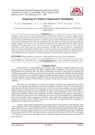 The International Journal Of Engineering And Science (IJES)
|| Volume || 3 || Issue || 12 || December - 2014 || Pages || 61-67||
ISSN (e): 2319 – 1813 ISSN (p): 2319 – 1805
www.theijes.com The IJES Page 61
Analysing of a Shunt Compensator Installation
R. H. S. Soeprapto1,A
, A. F. A. Abd. Rahman2,A
, M. N. M. Nasir3,A
, Z. H.
Bohari4,A
a
Faculty of Electrical Engineering, Universiti Teknikal Malaysia Melaka, Hang Tuah Jaya, 76100, Durian
Tunggal Melaka
---------------------------------------------------ABSTRACT--------------------------------------------------------
Nowadays, electricity has become an important part of human lives. Electricity is needed to light up houses,
buildings and even transports. Electricity comes from generators which produce power that are useful for loads.
But, not all power that flow from generators is useful for a power system. Although reactive power is needed on
power system, a high amount of it will cause problems such as the reduction of active power generated and poor
voltage regulation. The reactive power consumption by loads must be compensated and this could be done by
installing shunt compensator on the electrical network. An approach has been done to study about the
performance of the system with and without compensator installed. This research presents a comprehensive
study on the shunt compensation method. There were three methods used in finishing this research which are
collecting data from electricity utility, literature review writing, and simulation using PowerWorld Simulator.
The simulated network is evaluated in terms of its performance with and without compensator installed.
KEYWORDS : Shunt capacitor, power factor, voltage regulation, power loss, shunt compensation
---------------------------------------------------------------------------------------------------------------------------------------
Date of Submission: 1 December 2014 Date of Accepted: 25 December 2014
---------------------------------------------------------------------------------------------------------------------------------------
I. INTRODUCTION
Daily activities are mostly depending on electrical energy. Electricity is needed to power up various
appliances such as washing machine, fans, lights, computers and air conditioners. This electricity comes from
the generators at the generation side. The system will distribute electricity via power line by considering the
realibility and economic wise based on need or demand required by consumer [1]. Buildings such as production
factories and hospitals need a continuous supply of voltage and cannot afford to lose them. Once there is no
electricity supplied to these buildings, it might cost a lot of money because devices and motors need electricity
to operate. But, the existence of these devices and motors would cause the power system to not perform
efficiently.
Motor has a lot of windings in it so it falls in the category of inductive load. Most loads that are being
used are of the inductive type. Inductive loads when connected to the power system will cause induction to
occur and this will make the power factor to drop. In order to overcome this problem, we need to install a
capacitor which is commonly known as compensator to make the power factor correction.Compensation is a
widely used technique in power system to improve the power system performance. There are two types of
compensation techniques, namely series compensation and shunt compensation. The usage of a compensator can
help to control the reactive power on a transmission line and even at the distribution level. Compensation is
proven to solve problem such as maintenance of the flat voltage profile. This technique could also improve the
transmission efficiency and the stability of the power system. But, the main reason that compensation is
implemented is to improve the power factor [2].
There are various types of compensators used worldwide such as shunt reactors, shunt capacitors, Static
VAR Compensator (SVC), and synchronous condensers.Power factor is the ratio of the active power, P to the
apparent power, S. Active power is the power that are useful and measured in kilowatts (kW) while apparent
power is the summation of power between active power and reactive power,Q. Reactive power is measured in
kilovolt ampere reactive (kVAR) and apparent power is measured in kilovolt amperes (kVA). The cosine angle,
cos between the active power and apparent power is called the displacement power factoror just simply the
power factor [3].
 