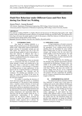 Jaison Peter et al. Int. Journal of Engineering Research and Application www.ijera.com
Vol. 3, Issue 5, Sep-Oct 2013, pp.52-55
www.ijera.com 52 | P a g e
Fluid Flow Behaviour under Different Gases and Flow Rate
during Gas Metal Arc Welding
Jaison Peter1, Anoop Kumar2
1
(PG Scholar, Department of Mechanical engineering, MES College, Calicut University, Kerala)
2
(Associate professor Department of Mechanical engineering, MES College, Calicut University, Kerala)
ABSTRACT
Gas metal arc welding (GMAW) is a highly efficient and fast process for fabricating high quality weld. High
quality welds are fabricated by proper selection of consumable includes gas and filler metals. The optimum flow
rate of gas will ensure the proper quality of weld. In this project, a fluid flow behavior of different flow rate is
modeled and the change quality will be studied.
Keywords- Hydraulic diameter, Gas flow rate, Pipeflow, Reynolds number
I. I.INTRODUCTION
Gas metal arc welding (GMAW) is a
highly efficient and fast process for fabricating high
quality welds. High quality welds are fabricated by
proper selection of consumable includes gas and
filler metals. The optimum flow rate of gas will
ensure the proper quality of weld. In this project, a
fluid flow behavior of different flow rate is
modeled and the change quality will be studied.
The arc is established between the workpiece and a
continuously fed wire anode.
It is a welding process where an electrode
wire is continuously fed from an automatic wire
feeder through a conduit and welding gun to the
base metal, where a weld pool is created. GMA
welding is used as a semi-automatic or automatic
arc welding process in many applications. In this
process the arc is burning between a continuously
fed and consumable wire electrode and the
workpiece. The shielding gas undertakes a lot of
tasks, for example the cooling of the torch, the
definition of the arc properties or the protection of
the melt from oxidation.
If a welder is controlling the direction of
travel and travel speed the process is considered
semi-automatic [1]. The process is fully automated
when a machine controls direction of travel and
travel speed; such is in the case of robotics. The
plasma flow and the arc attachment at the wire have
an important influence on the droplet formation and
the heat transfer. Conversely, the droplet geometry,
surface temperatures and vaporization affect the
fluid flow and the heat transfer inside the arc. A
comprehensive understanding of the welding
process and the physical effects involved are
necessary to reduce the number of experimental
parameter studies required and to advance the
development of welding techniques and equipment.
1.1. SHIELDING GASES
At high temperature, all metals commonly
used for fabrication will oxidize in the presence of
the atmosphere. Every welding process provides
shielding from the atmosphere by some method.
When welding steels we want to exclude oxygen,
nitrogen, and moisture from the area above the
molten puddle. In the Oxy-fuel process, the weld
pool is shielded from the atmosphere by the
combustion by-products of carbon monoxide (CO)
and carbon dioxide (CO2) [1].
If air is aspirated into the shielding gas
line through a leak, nitrogen and moisture will also
contaminate the shielding gas. Nitrogen, while very
soluble in the puddle at high temperatures, will
cause porosity as it escapes during cooling of the
weld bead. Metallic and argon ions transfer the
positive charge across the arc. If air is aspirated
into the shielding gas line through a leak, nitrogen
and moisture will also contaminate the shielding
gas [2]. Oxygen is obtained from direct additions of
oxygen or from CO2.
II. EXPERIMENTAL SETUP
An analytical model for estimation of fluid
flow behaviour in various sizes of gas metal arc
welding torch nozzle under different shielding gas
and inlet Gas Flow Rate (GFR) has been worked
out. The variation in fluid flow behavior with a
change in gas flow rate and shielding gas has been
satisfactorily analyzed. To verify the model,
surface appearance of weld deposit has been
studied under different GFR at a given shielding
gas during weld bead on plate deposition on plain
low carbon steel [4]. The theoretical model may
provide wider opportunity to design the different
GMAW torch nozzle for welding of various plate
thicknesses and groove design.
RESEARCH ARTICLE OPEN ACCESS
 