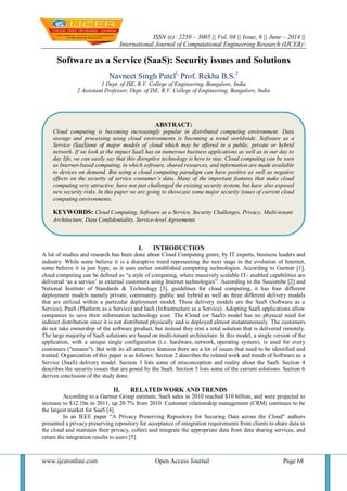 ISSN (e): 2250 – 3005 || Vol, 04 || Issue, 6 || June – 2014 ||
International Journal of Computational Engineering Research (IJCER)
www.ijceronline.com Open Access Journal Page 68
Software as a Service (SaaS): Security issues and Solutions
Navneet Singh Patell,
Prof. Rekha B.S.2
1 Dept. of ISE, R.V. College of Engineering, Bangalore, India
2 Assistant Professor, Dept. of ISE, R.V. College of Engineering, Bangalore, India
I. INTRODUCTION
A lot of studies and research has been done about Cloud Computing genre, by IT experts, business leaders and
industry. While some believe it is a disruptive trend representing the next stage in the evolution of Internet,
some believe it is just hype, as it uses earlier established computing technologies. According to Gartner [1],
cloud computing can be defined as ―a style of computing, where massively scalable IT- enabled capabilities are
delivered ‗as a service‘ to external customers using Internet technologies‖. According to the Seccombe [2] and
National Institute of Standards & Technology [3], guidelines for cloud computing, it has four different
deployment models namely private, community, public and hybrid as well as three different delivery models
that are utilized within a particular deployment model. These delivery models are the SaaS (Software as a
Service), PaaS (Platform as a Service) and IaaS (Infrastructure as a Service). Adopting SaaS applications allow
companies to save their information technology cost. The Cloud (or SaaS) model has no physical need for
indirect distribution since it is not distributed physically and is deployed almost instantaneously. The customers
do not take ownership of the software product, but instead they rent a total solution that is delivered remotely.
The large majority of SaaS solutions are based on multi-tenant architecture. In this model, a single version of the
application, with a unique single configuration (i.e. hardware, network, operating system), is used for every
customers ("tenants"). But with its all attractive features there are a lot of issues that need to be identified and
treated. Organization of this paper is as follows: Section 2 describes the related work and trends of Software as a
Service (SaaS) delivery model. Section 3 lists some of misconception and reality about the SaaS. Section 4
describes the security issues that are posed by the SaaS. Section 5 lists some of the current solutions. Section 6
derives conclusion of the study done.
II. RELATED WORK AND TRENDS
According to a Gartner Group estimate, SaaS sales in 2010 reached $10 billion, and were projected to
increase to $12.1bn in 2011, up 20.7% from 2010. Customer relationship management (CRM) continues to be
the largest market for SaaS [4].
In an IEEE paper ―A Privacy Preserving Repository for Securing Data across the Cloud‖ authors
presented a privacy preserving repository for acceptance of integration requirements from clients to share data in
the cloud and maintain their privacy, collect and integrate the appropriate data from data sharing services, and
return the integration results to users [5].
ABSTRACT:
Cloud computing is becoming increasingly popular in distributed computing environment. Data
storage and processing using cloud environments is becoming a trend worldwide. Software as a
Service (SaaS)one of major models of cloud which may be offered in a public, private or hybrid
network. If we look at the impact SaaS has on numerous business applications as well as in our day to
day life, we can easily say that this disruptive technology is here to stay. Cloud computing can be seen
as Internet-based computing, in which software, shared resources, and information are made available
to devices on demand. But using a cloud computing paradigm can have positive as well as negative
effects on the security of service consumer’s data. Many of the important features that make cloud
computing very attractive, have not just challenged the existing security system, but have also exposed
new security risks. In this paper we are going to showcase some major security issues of current cloud
computing environments.
KEYWORDS: Cloud Computing, Software as a Service, Security Challenges, Privacy, Multi-tenant
Architecture, Data Confidentiality, Service-level Agreements
 