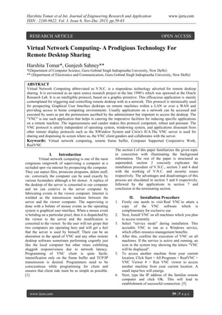 Harshita Tomar et al Int. Journal of Engineering Research and Application
ISSN : 2248-9622, Vol. 3, Issue 6, Nov-Dec 2013, pp.59-63

RESEARCH ARTICLE

www.ijera.com

OPEN ACCESS

Virtual Network Computing- A Prodigious Technology For
Remote Desktop Sharing
Harshita Tomar*, Gunjesh Sahney**
*(Department of Computer Science, Guru Gobind Singh Indraprastha University, New Delhi)
** (Department of Electronics and Communication, Guru Gobind Singh Indraprastha University, New Delhi)

ABSTRACT
Virtual Network Computing abbreviated as V.N.C. is a stupendous technology adverted for remote desktop
sharing. It is envisioned as an open source research project in the late 1990’s which was spawned at the Oracle
Research Lab. It is an intelligible protocol, based on a graphic primitive. This efficacious application is mainly
contemplated for triggering and controlling remote desktop with in a network. This protocol is intrinsically used
for prospecting Graphical User Interface desktops on remote machines within a LAN or over a WAN and
providing access to home computing environments. Usually applications on a network can be accessed and
executed by users as per the permissions ascribed by the administrator but impotent to access the desktop. The
"VNC" is one such application that helps in catering the imperative facilities for inducing specific applications
on a remote machine. The ingenuousness and candor makes this protocol competent, robust and puissant. The
VNC protocol is utterly independent of operating system, windowing system, and applications dissonant from
other remote display protocols such as the XWindow System and Citrix's ICA.The VNC server is used for
sharing and dispensing its screen where as, the VNC client ganders and collaborates with the server.
Keywords: Virtual network computing, remote frame buffer, Computer Supported Cooperative Work,
RealVNC
The section I of this paper familiarizes the given topic
in concoction with illuminating the background
I.
Introduction
information. The rest of the paper is structured as
Virtual network computing is one of the most
superseded; section 2 concisely explicates the
congruous outgrowth of supervising a computer at a
installation procedure of V.N.C., section 3 and 4 deal
secluded spot via internet by prospecting the computer.
with the working of V.N.C. and security issues
They can aspect files, prosecute programs, delete stuff,
respectively. The advantages and disadvantages of this
etc. conversely the computer can be used exactly by
process are elucidated in section 5 and 6 respectively,
various bystanders although a bit slower. A replica of
followed by the applications in section 7 and
the desktop of the server is consorted to our computer
conclusion in the terminating section.
and we can contrive in the server computer by
fabricating events in the viewer computer. Internet is
wielded as the transmission medium between the
II.
Installation Procedure
server and the viewer computer. The supervising is
1. Firstly one needs to visit Real VNC to attain a
done with a bolster of mouse events as the operating
copy of the VNC software which is
system is graphical user interface. When a mouse event
complimentary for exclusive use.
is betiding on a particular pixel, then it is dispatched by
2. Next, Install VNC on all machines which you plan
the viewer to the server and the modification is
to access remotely.
consorted to the viewer. So the user will not grope that
3. Select "service mode" during installation. This
two computers are operating here and will get a feel
accredits VNC to run as a Windows service,
that the server is used by himself. There can be an
which offers resource-management benefits.
aberration in the speed of VNC and any other remote
4. After this, confirm the execution of VNC on all
desktop software sometimes performing cogently just
machines. If the service is active and running, an
like the local computer but other times exhibiting
icon in the system tray showing the letters "VNC
sluggish responsiveness due to network latency.
will be displayed".
Programming of VNC client is quite facile;
5. To access another machine from your current
intensification only on the frame buffer and TCP/IP
location, Click Start > All Programs > RealVNC >
transmission is desired. Programmers need to be
VNC Viewer 4 > Run VNC viewer to access
conscientious while programming for client and
another machine from your current location. A
ensures that client side must be as simple as possible.
small input box will emerge.
[1]
6. Next, type the IP address of the familiar remote
computer and click OK. This will lead to
establishment of successful connection. [5]
www.ijera.com

59 | P a g e

 
