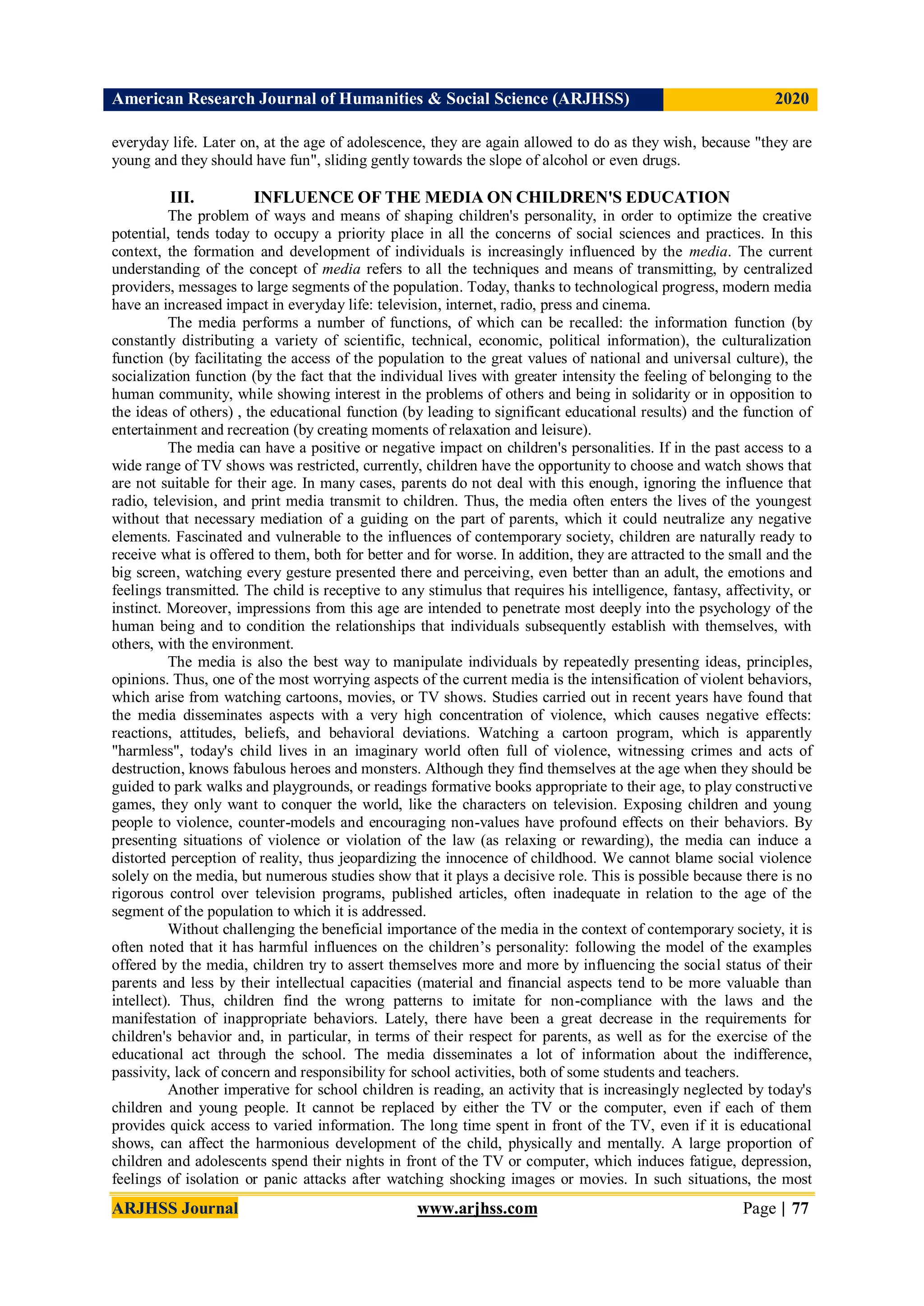 American Research Journal of Humanities & Social Science (ARJHSS)R) 2020
ARJHSS Journal www.arjhss.com Page | 77
everyday life. Later on, at the age of adolescence, they are again allowed to do as they wish, because "they are
young and they should have fun", sliding gently towards the slope of alcohol or even drugs.
III. INFLUENCE OF THE MEDIA ON CHILDREN'S EDUCATION
The problem of ways and means of shaping children's personality, in order to optimize the creative
potential, tends today to occupy a priority place in all the concerns of social sciences and practices. In this
context, the formation and development of individuals is increasingly influenced by the media. The current
understanding of the concept of media refers to all the techniques and means of transmitting, by centralized
providers, messages to large segments of the population. Today, thanks to technological progress, modern media
have an increased impact in everyday life: television, internet, radio, press and cinema.
The media performs a number of functions, of which can be recalled: the information function (by
constantly distributing a variety of scientific, technical, economic, political information), the culturalization
function (by facilitating the access of the population to the great values of national and universal culture), the
socialization function (by the fact that the individual lives with greater intensity the feeling of belonging to the
human community, while showing interest in the problems of others and being in solidarity or in opposition to
the ideas of others) , the educational function (by leading to significant educational results) and the function of
entertainment and recreation (by creating moments of relaxation and leisure).
The media can have a positive or negative impact on children's personalities. If in the past access to a
wide range of TV shows was restricted, currently, children have the opportunity to choose and watch shows that
are not suitable for their age. In many cases, parents do not deal with this enough, ignoring the influence that
radio, television, and print media transmit to children. Thus, the media often enters the lives of the youngest
without that necessary mediation of a guiding on the part of parents, which it could neutralize any negative
elements. Fascinated and vulnerable to the influences of contemporary society, children are naturally ready to
receive what is offered to them, both for better and for worse. In addition, they are attracted to the small and the
big screen, watching every gesture presented there and perceiving, even better than an adult, the emotions and
feelings transmitted. The child is receptive to any stimulus that requires his intelligence, fantasy, affectivity, or
instinct. Moreover, impressions from this age are intended to penetrate most deeply into the psychology of the
human being and to condition the relationships that individuals subsequently establish with themselves, with
others, with the environment.
The media is also the best way to manipulate individuals by repeatedly presenting ideas, principles,
opinions. Thus, one of the most worrying aspects of the current media is the intensification of violent behaviors,
which arise from watching cartoons, movies, or TV shows. Studies carried out in recent years have found that
the media disseminates aspects with a very high concentration of violence, which causes negative effects:
reactions, attitudes, beliefs, and behavioral deviations. Watching a cartoon program, which is apparently
"harmless", today's child lives in an imaginary world often full of violence, witnessing crimes and acts of
destruction, knows fabulous heroes and monsters. Although they find themselves at the age when they should be
guided to park walks and playgrounds, or readings formative books appropriate to their age, to play constructive
games, they only want to conquer the world, like the characters on television. Exposing children and young
people to violence, counter-models and encouraging non-values have profound effects on their behaviors. By
presenting situations of violence or violation of the law (as relaxing or rewarding), the media can induce a
distorted perception of reality, thus jeopardizing the innocence of childhood. We cannot blame social violence
solely on the media, but numerous studies show that it plays a decisive role. This is possible because there is no
rigorous control over television programs, published articles, often inadequate in relation to the age of the
segment of the population to which it is addressed.
Without challenging the beneficial importance of the media in the context of contemporary society, it is
often noted that it has harmful influences on the children’s personality: following the model of the examples
offered by the media, children try to assert themselves more and more by influencing the social status of their
parents and less by their intellectual capacities (material and financial aspects tend to be more valuable than
intellect). Thus, children find the wrong patterns to imitate for non-compliance with the laws and the
manifestation of inappropriate behaviors. Lately, there have been a great decrease in the requirements for
children's behavior and, in particular, in terms of their respect for parents, as well as for the exercise of the
educational act through the school. The media disseminates a lot of information about the indifference,
passivity, lack of concern and responsibility for school activities, both of some students and teachers.
Another imperative for school children is reading, an activity that is increasingly neglected by today's
children and young people. It cannot be replaced by either the TV or the computer, even if each of them
provides quick access to varied information. The long time spent in front of the TV, even if it is educational
shows, can affect the harmonious development of the child, physically and mentally. A large proportion of
children and adolescents spend their nights in front of the TV or computer, which induces fatigue, depression,
feelings of isolation or panic attacks after watching shocking images or movies. In such situations, the most
 