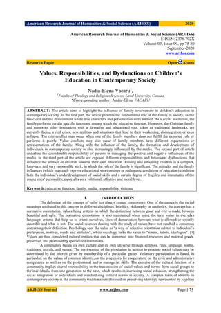 American Research Journal of Humanities & Social Science (ARJHSS)R) 2020
ARJHSS Journal www.arjhss.com Page | 75
American Research Journal of Humanities & Social Science (ARJHSS)
E-ISSN: 2378-702X
Volume-03, Issue-09, pp 75-80
September-2020
www.arjhss.com
Research Paper Open Access
Values, Responsibilities, and Dysfunctions on Children's
Education in Contemporary Society
Nadia-Elena Vacaru1
,
1
Faculty of Theology and Religious Sciences, Laval University, Canada
*Corresponding author: Nadia-Elena VACARU
ABSTRACT: The article aims to highlight the influence of family involvement in children's education in
contemporary society. In the first part, the article presents the fundamental role of the family in society, as the
basic cell and the environment where true characters and personalities were formed. As a social institution, the
family performs certain specific functions, among which the educative function. However, the Christian family
and numerous other institutions with a formative and educational role, taken as traditional landmarks, are
currently facing a real crisis, new realities and situations that lead to their weakening, disintegration or even
collapse. The role conflict may occur when one of the family members does not fulfill the expected role or
performs it poorly. Value conflicts may also occur if family members have different expectations or
representations of the family. Along with the influence of the family, the formation and development of
individuals in contemporary society is also increasingly influenced by the media. The second part of article
underline the considerable responsibility of parents in managing the positive and negative influences of the
media. In the third part of the article are exposed different responsibilities and behavioral dysfunctions that
influence the attitude of children towards their own education. Raising and educating children is a complex,
long-term and very responsible work, in which the role of the family is significant. The attitudes and the family
influences (which may each express educational shortcomings or pathogenic conditions of education) condition
both the individual’s underdevelopment of social skills and a certain degree of fragility and immaturity of the
young ones’ personality, especially on a volitional, affective and moral level.
Keywords: educative function, family, media, responsibility, violence
I. INTRODUCTION
The definition of the concept of value has always caused controversy. One of the causes is the varied
meanings attributed to this concept in different disciplines. In ethics, philosophy or aesthetics, the concept has a
normative connotation, values being criteria on which the distinction between good and evil is made, between
beautiful and ugly. The normative connotation is also maintained when using the term value in everyday
language: criteria that help us to orient ourselves, lines of demarcation between what is allowed or socially
desirable and what is not. The social sciences dealing with the study of values have not reached a consensus
concerning their definition. Psychology sees the value as "a way of selective orientation related to individual’s
preferences, motives, needs and attitudes", while sociology links the value to "norms, habits, ideologies". [1]
Values are thus considered cultural entities that can be converted into financial resources and material goods,
preserved, and promoted by specialized institutions.
A community builds its own culture and its own universe through symbols, rites, language, norms,
traditions, morals, and values. The involvement of the population in actions to promote social values may be
determined by the interest given by membership of a particular group. Voluntary participation is based, in
particular, on the values of common identity, on the propensity for cooperation, on the civic and administrative
competence as well as on the professional and/or managerial skills. The exercise of the cultural function of a
community implies shared responsibility in the transmission of social values and norms from social groups to
the individuals, from one generation to the next, which results in increasing social cohesion, strengthening the
social integration of individuals and standardizing cultural norms in society. A complex form of identity in
contemporary society is the community traditionalism (focused on preserving identity), represented by loyalties
 