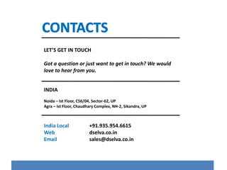 LET’S GET IN TOUCH 
Got a question or just want to get in touch? We would 
love to hear from you. 
INDIA 
Noida – Ist Floor, C56/04, Sector-62, UP 
Agra – Ist Floor, Chaudhary Complex, NH-2, Sikandra, UP 
India Local +91.935.954.6615 
Web dselva.co.in 
Email sales@dselva.co.in 
 