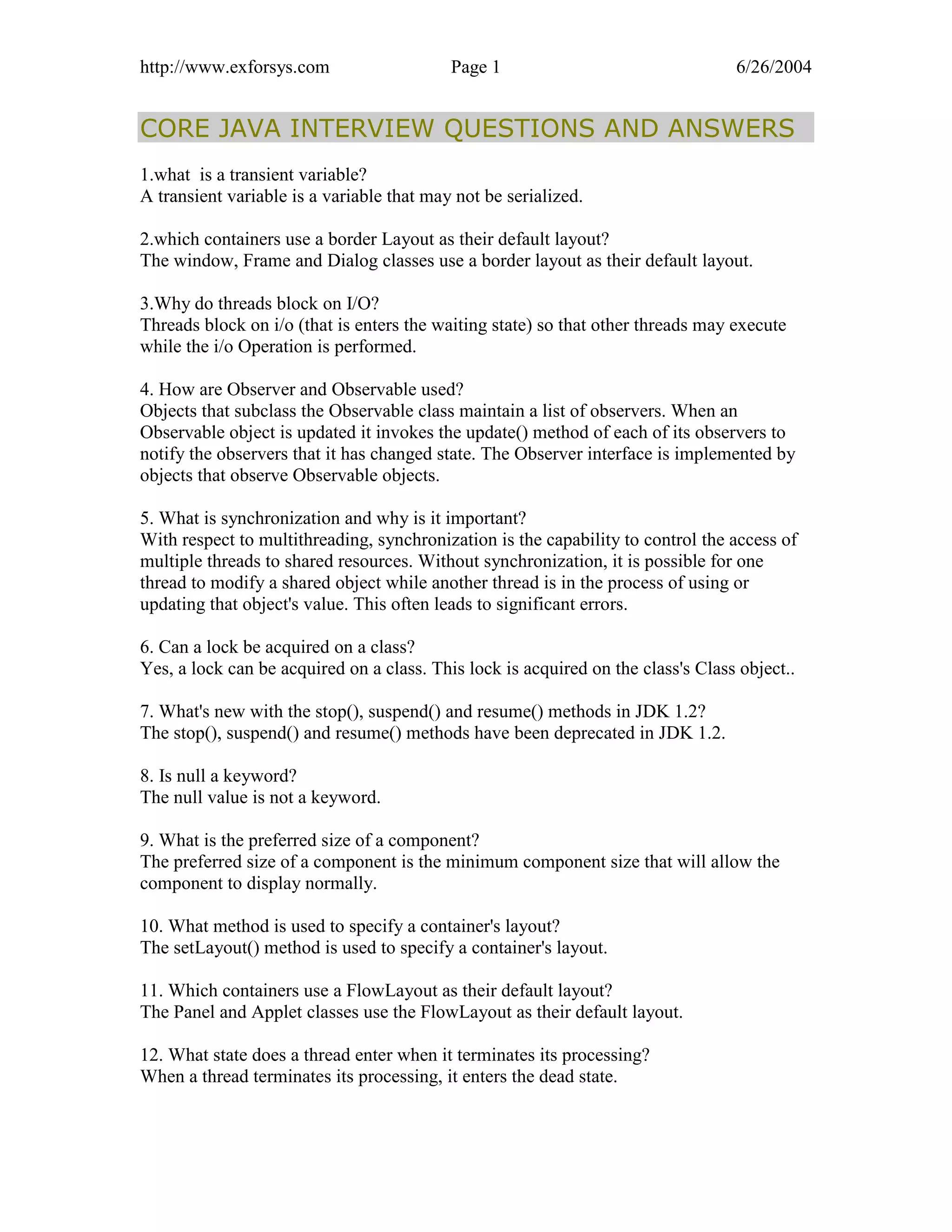 http://www.exforsys.com                    Page 1                                 6/26/2004


CORE JAVA INTERVIEW QUESTIONS AND ANSWERS
1.what is a transient variable?
A transient variable is a variable that may not be serialized.

2.which containers use a border Layout as their default layout?
The window, Frame and Dialog classes use a border layout as their default layout.

3.Why do threads block on I/O?
Threads block on i/o (that is enters the waiting state) so that other threads may execute
while the i/o Operation is performed.

4. How are Observer and Observable used?
Objects that subclass the Observable class maintain a list of observers. When an
Observable object is updated it invokes the update() method of each of its observers to
notify the observers that it has changed state. The Observer interface is implemented by
objects that observe Observable objects.

5. What is synchronization and why is it important?
With respect to multithreading, synchronization is the capability to control the access of
multiple threads to shared resources. Without synchronization, it is possible for one
thread to modify a shared object while another thread is in the process of using or
updating that object's value. This often leads to significant errors.

6. Can a lock be acquired on a class?
Yes, a lock can be acquired on a class. This lock is acquired on the class's Class object..

7. What's new with the stop(), suspend() and resume() methods in JDK 1.2?
The stop(), suspend() and resume() methods have been deprecated in JDK 1.2.

8. Is null a keyword?
The null value is not a keyword.

9. What is the preferred size of a component?
The preferred size of a component is the minimum component size that will allow the
component to display normally.

10. What method is used to specify a container's layout?
The setLayout() method is used to specify a container's layout.

11. Which containers use a FlowLayout as their default layout?
The Panel and Applet classes use the FlowLayout as their default layout.

12. What state does a thread enter when it terminates its processing?
When a thread terminates its processing, it enters the dead state.
 
