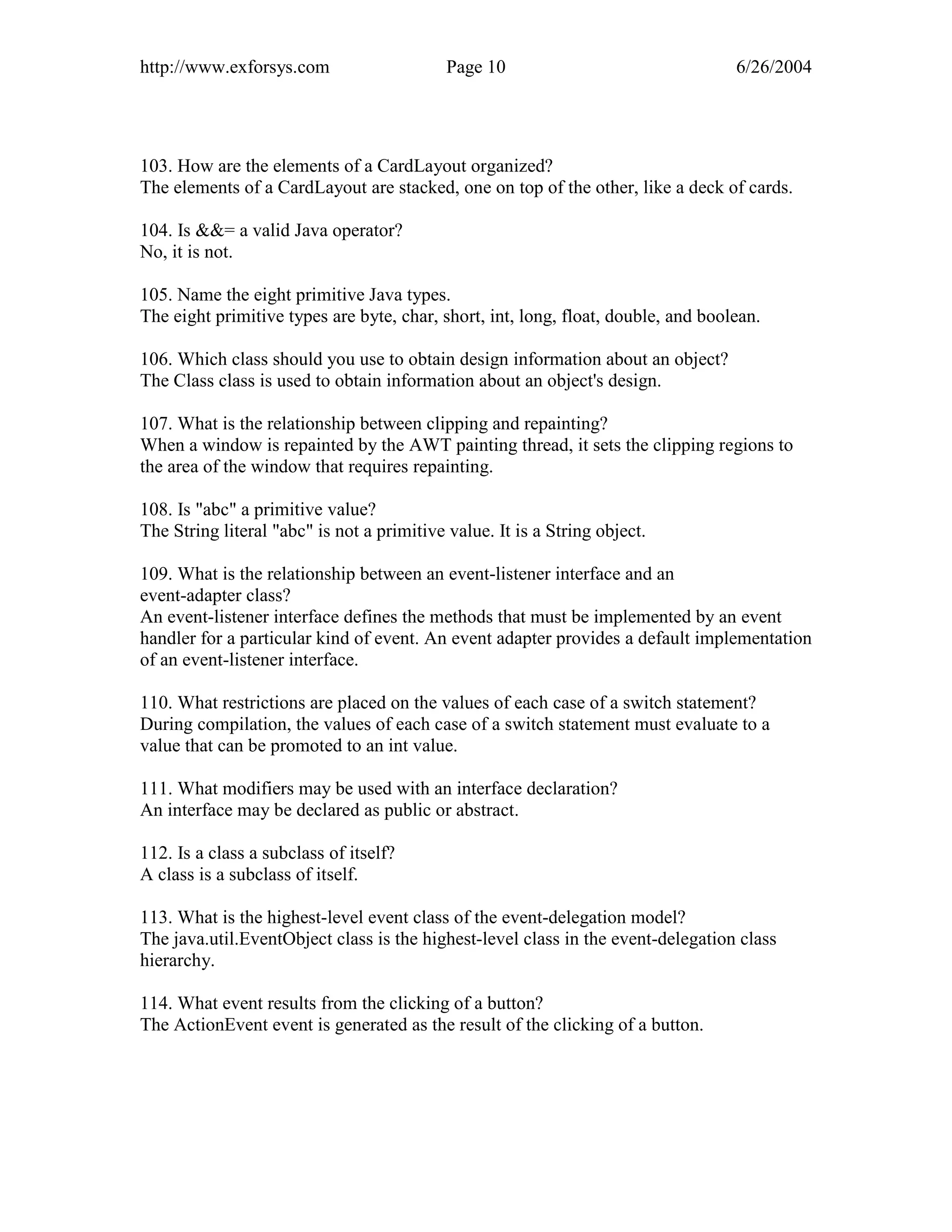 http://www.exforsys.com                     Page 10                                6/26/2004




103. How are the elements of a CardLayout organized?
The elements of a CardLayout are stacked, one on top of the other, like a deck of cards.

104. Is &&= a valid Java operator?
No, it is not.

105. Name the eight primitive Java types.
The eight primitive types are byte, char, short, int, long, float, double, and boolean.

106. Which class should you use to obtain design information about an object?
The Class class is used to obtain information about an object's design.

107. What is the relationship between clipping and repainting?
When a window is repainted by the AWT painting thread, it sets the clipping regions to
the area of the window that requires repainting.

108. Is "abc" a primitive value?
The String literal "abc" is not a primitive value. It is a String object.

109. What is the relationship between an event-listener interface and an
event-adapter class?
An event-listener interface defines the methods that must be implemented by an event
handler for a particular kind of event. An event adapter provides a default implementation
of an event-listener interface.

110. What restrictions are placed on the values of each case of a switch statement?
During compilation, the values of each case of a switch statement must evaluate to a
value that can be promoted to an int value.

111. What modifiers may be used with an interface declaration?
An interface may be declared as public or abstract.

112. Is a class a subclass of itself?
A class is a subclass of itself.

113. What is the highest-level event class of the event-delegation model?
The java.util.EventObject class is the highest-level class in the event-delegation class
hierarchy.

114. What event results from the clicking of a button?
The ActionEvent event is generated as the result of the clicking of a button.
 
