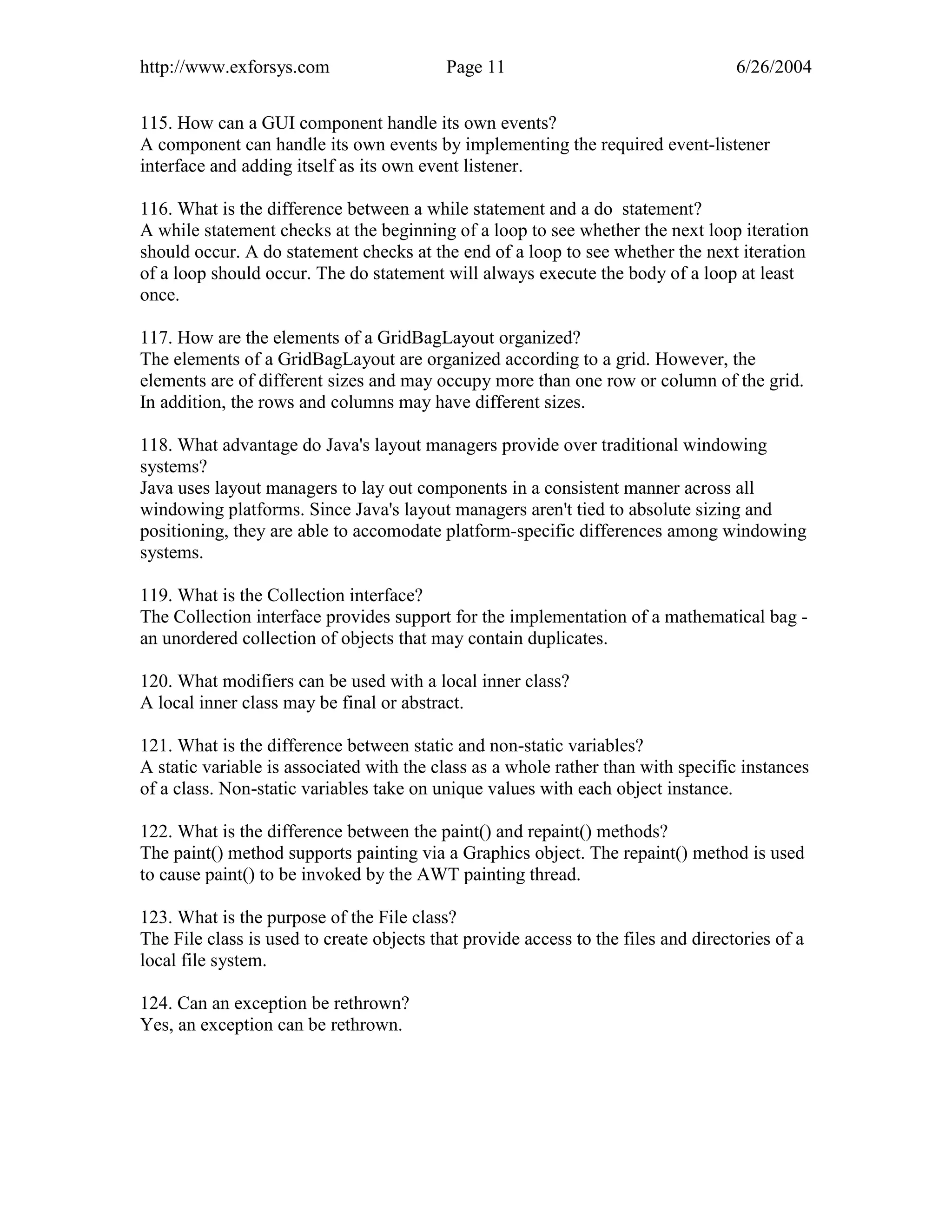 http://www.exforsys.com                    Page 11                                  6/26/2004


115. How can a GUI component handle its own events?
A component can handle its own events by implementing the required event-listener
interface and adding itself as its own event listener.

116. What is the difference between a while statement and a do statement?
A while statement checks at the beginning of a loop to see whether the next loop iteration
should occur. A do statement checks at the end of a loop to see whether the next iteration
of a loop should occur. The do statement will always execute the body of a loop at least
once.

117. How are the elements of a GridBagLayout organized?
The elements of a GridBagLayout are organized according to a grid. However, the
elements are of different sizes and may occupy more than one row or column of the grid.
In addition, the rows and columns may have different sizes.

118. What advantage do Java's layout managers provide over traditional windowing
systems?
Java uses layout managers to lay out components in a consistent manner across all
windowing platforms. Since Java's layout managers aren't tied to absolute sizing and
positioning, they are able to accomodate platform-specific differences among windowing
systems.

119. What is the Collection interface?
The Collection interface provides support for the implementation of a mathematical bag -
an unordered collection of objects that may contain duplicates.

120. What modifiers can be used with a local inner class?
A local inner class may be final or abstract.

121. What is the difference between static and non-static variables?
A static variable is associated with the class as a whole rather than with specific instances
of a class. Non-static variables take on unique values with each object instance.

122. What is the difference between the paint() and repaint() methods?
The paint() method supports painting via a Graphics object. The repaint() method is used
to cause paint() to be invoked by the AWT painting thread.

123. What is the purpose of the File class?
The File class is used to create objects that provide access to the files and directories of a
local file system.

124. Can an exception be rethrown?
Yes, an exception can be rethrown.
 