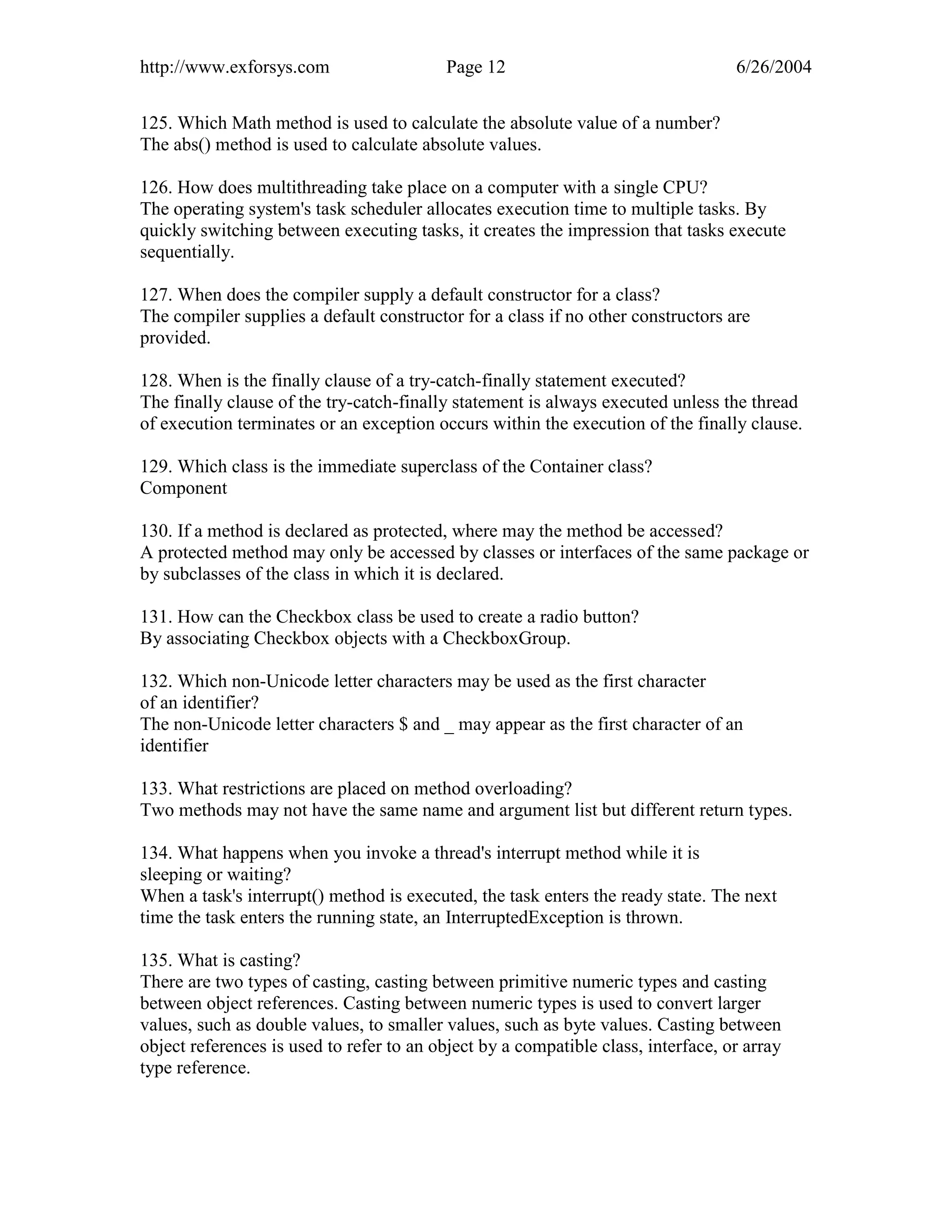 http://www.exforsys.com                   Page 12                                  6/26/2004


125. Which Math method is used to calculate the absolute value of a number?
The abs() method is used to calculate absolute values.

126. How does multithreading take place on a computer with a single CPU?
The operating system's task scheduler allocates execution time to multiple tasks. By
quickly switching between executing tasks, it creates the impression that tasks execute
sequentially.

127. When does the compiler supply a default constructor for a class?
The compiler supplies a default constructor for a class if no other constructors are
provided.

128. When is the finally clause of a try-catch-finally statement executed?
The finally clause of the try-catch-finally statement is always executed unless the thread
of execution terminates or an exception occurs within the execution of the finally clause.

129. Which class is the immediate superclass of the Container class?
Component

130. If a method is declared as protected, where may the method be accessed?
A protected method may only be accessed by classes or interfaces of the same package or
by subclasses of the class in which it is declared.

131. How can the Checkbox class be used to create a radio button?
By associating Checkbox objects with a CheckboxGroup.

132. Which non-Unicode letter characters may be used as the first character
of an identifier?
The non-Unicode letter characters $ and _ may appear as the first character of an
identifier

133. What restrictions are placed on method overloading?
Two methods may not have the same name and argument list but different return types.

134. What happens when you invoke a thread's interrupt method while it is
sleeping or waiting?
When a task's interrupt() method is executed, the task enters the ready state. The next
time the task enters the running state, an InterruptedException is thrown.

135. What is casting?
There are two types of casting, casting between primitive numeric types and casting
between object references. Casting between numeric types is used to convert larger
values, such as double values, to smaller values, such as byte values. Casting between
object references is used to refer to an object by a compatible class, interface, or array
type reference.
 