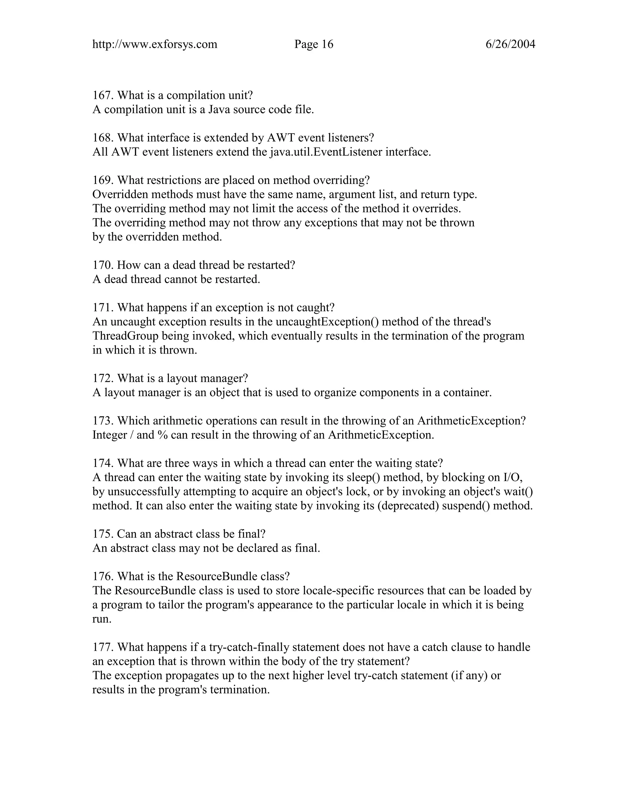 http://www.exforsys.com                  Page 16                                 6/26/2004



167. What is a compilation unit?
A compilation unit is a Java source code file.

168. What interface is extended by AWT event listeners?
All AWT event listeners extend the java.util.EventListener interface.

169. What restrictions are placed on method overriding?
Overridden methods must have the same name, argument list, and return type.
The overriding method may not limit the access of the method it overrides.
The overriding method may not throw any exceptions that may not be thrown
by the overridden method.

170. How can a dead thread be restarted?
A dead thread cannot be restarted.

171. What happens if an exception is not caught?
An uncaught exception results in the uncaughtException() method of the thread's
ThreadGroup being invoked, which eventually results in the termination of the program
in which it is thrown.

172. What is a layout manager?
A layout manager is an object that is used to organize components in a container.

173. Which arithmetic operations can result in the throwing of an ArithmeticException?
Integer / and % can result in the throwing of an ArithmeticException.

174. What are three ways in which a thread can enter the waiting state?
A thread can enter the waiting state by invoking its sleep() method, by blocking on I/O,
by unsuccessfully attempting to acquire an object's lock, or by invoking an object's wait()
method. It can also enter the waiting state by invoking its (deprecated) suspend() method.

175. Can an abstract class be final?
An abstract class may not be declared as final.

176. What is the ResourceBundle class?
The ResourceBundle class is used to store locale-specific resources that can be loaded by
a program to tailor the program's appearance to the particular locale in which it is being
run.

177. What happens if a try-catch-finally statement does not have a catch clause to handle
an exception that is thrown within the body of the try statement?
The exception propagates up to the next higher level try-catch statement (if any) or
results in the program's termination.
 