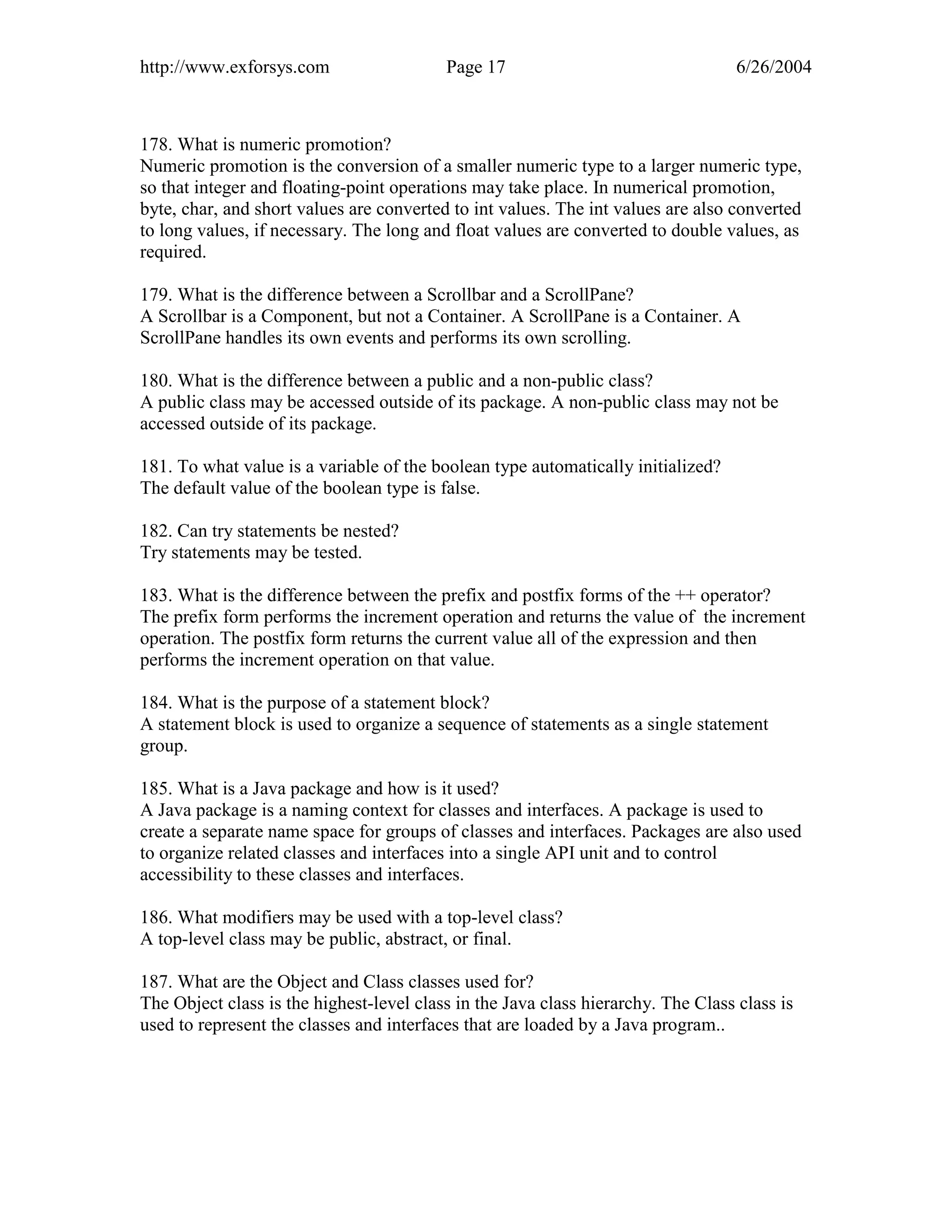 http://www.exforsys.com                   Page 17                                  6/26/2004



178. What is numeric promotion?
Numeric promotion is the conversion of a smaller numeric type to a larger numeric type,
so that integer and floating-point operations may take place. In numerical promotion,
byte, char, and short values are converted to int values. The int values are also converted
to long values, if necessary. The long and float values are converted to double values, as
required.

179. What is the difference between a Scrollbar and a ScrollPane?
A Scrollbar is a Component, but not a Container. A ScrollPane is a Container. A
ScrollPane handles its own events and performs its own scrolling.

180. What is the difference between a public and a non-public class?
A public class may be accessed outside of its package. A non-public class may not be
accessed outside of its package.

181. To what value is a variable of the boolean type automatically initialized?
The default value of the boolean type is false.

182. Can try statements be nested?
Try statements may be tested.

183. What is the difference between the prefix and postfix forms of the ++ operator?
The prefix form performs the increment operation and returns the value of the increment
operation. The postfix form returns the current value all of the expression and then
performs the increment operation on that value.

184. What is the purpose of a statement block?
A statement block is used to organize a sequence of statements as a single statement
group.

185. What is a Java package and how is it used?
A Java package is a naming context for classes and interfaces. A package is used to
create a separate name space for groups of classes and interfaces. Packages are also used
to organize related classes and interfaces into a single API unit and to control
accessibility to these classes and interfaces.

186. What modifiers may be used with a top-level class?
A top-level class may be public, abstract, or final.

187. What are the Object and Class classes used for?
The Object class is the highest-level class in the Java class hierarchy. The Class class is
used to represent the classes and interfaces that are loaded by a Java program..
 
