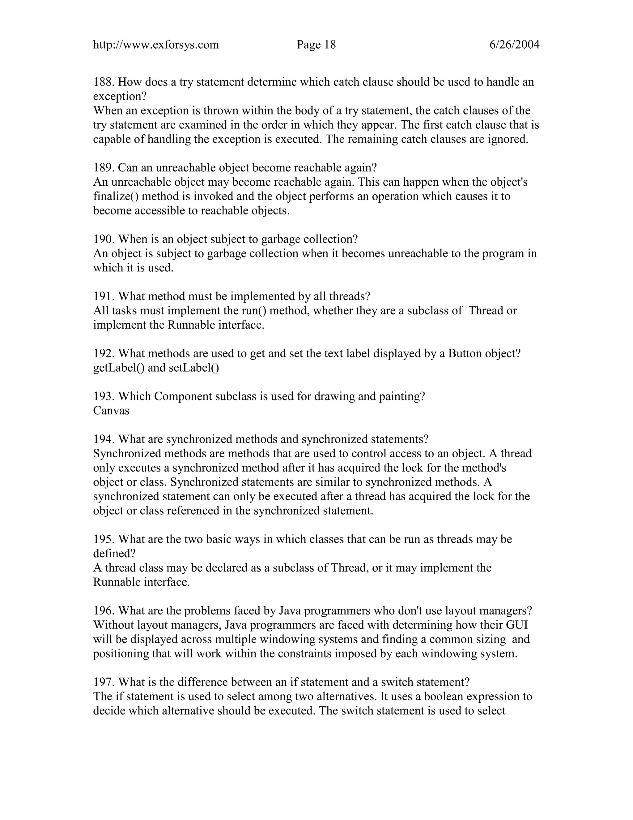 http://www.exforsys.com                  Page 18                                 6/26/2004


188. How does a try statement determine which catch clause should be used to handle an
exception?
When an exception is thrown within the body of a try statement, the catch clauses of the
try statement are examined in the order in which they appear. The first catch clause that is
capable of handling the exception is executed. The remaining catch clauses are ignored.

189. Can an unreachable object become reachable again?
An unreachable object may become reachable again. This can happen when the object's
finalize() method is invoked and the object performs an operation which causes it to
become accessible to reachable objects.

190. When is an object subject to garbage collection?
An object is subject to garbage collection when it becomes unreachable to the program in
which it is used.

191. What method must be implemented by all threads?
All tasks must implement the run() method, whether they are a subclass of Thread or
implement the Runnable interface.

192. What methods are used to get and set the text label displayed by a Button object?
getLabel() and setLabel()

193. Which Component subclass is used for drawing and painting?
Canvas

194. What are synchronized methods and synchronized statements?
Synchronized methods are methods that are used to control access to an object. A thread
only executes a synchronized method after it has acquired the lock for the method's
object or class. Synchronized statements are similar to synchronized methods. A
synchronized statement can only be executed after a thread has acquired the lock for the
object or class referenced in the synchronized statement.

195. What are the two basic ways in which classes that can be run as threads may be
defined?
A thread class may be declared as a subclass of Thread, or it may implement the
Runnable interface.

196. What are the problems faced by Java programmers who don't use layout managers?
Without layout managers, Java programmers are faced with determining how their GUI
will be displayed across multiple windowing systems and finding a common sizing and
positioning that will work within the constraints imposed by each windowing system.

197. What is the difference between an if statement and a switch statement?
The if statement is used to select among two alternatives. It uses a boolean expression to
decide which alternative should be executed. The switch statement is used to select
 
