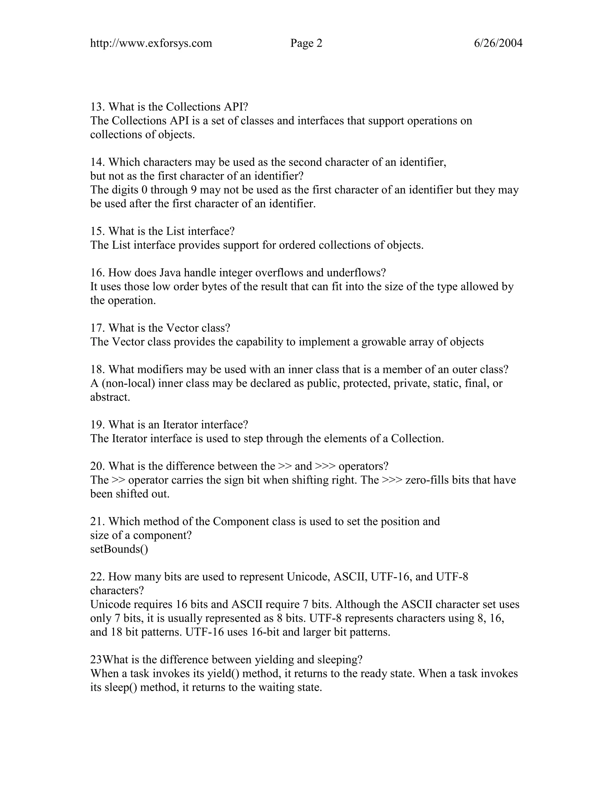 http://www.exforsys.com                    Page 2                                   6/26/2004




13. What is the Collections API?
The Collections API is a set of classes and interfaces that support operations on
collections of objects.

14. Which characters may be used as the second character of an identifier,
but not as the first character of an identifier?
The digits 0 through 9 may not be used as the first character of an identifier but they may
be used after the first character of an identifier.

15. What is the List interface?
The List interface provides support for ordered collections of objects.

16. How does Java handle integer overflows and underflows?
It uses those low order bytes of the result that can fit into the size of the type allowed by
the operation.

17. What is the Vector class?
The Vector class provides the capability to implement a growable array of objects

18. What modifiers may be used with an inner class that is a member of an outer class?
A (non-local) inner class may be declared as public, protected, private, static, final, or
abstract.

19. What is an Iterator interface?
The Iterator interface is used to step through the elements of a Collection.

20. What is the difference between the >> and >>> operators?
The >> operator carries the sign bit when shifting right. The >>> zero-fills bits that have
been shifted out.

21. Which method of the Component class is used to set the position and
size of a component?
setBounds()

22. How many bits are used to represent Unicode, ASCII, UTF-16, and UTF-8
characters?
Unicode requires 16 bits and ASCII require 7 bits. Although the ASCII character set uses
only 7 bits, it is usually represented as 8 bits. UTF-8 represents characters using 8, 16,
and 18 bit patterns. UTF-16 uses 16-bit and larger bit patterns.

23What is the difference between yielding and sleeping?
When a task invokes its yield() method, it returns to the ready state. When a task invokes
its sleep() method, it returns to the waiting state.
 