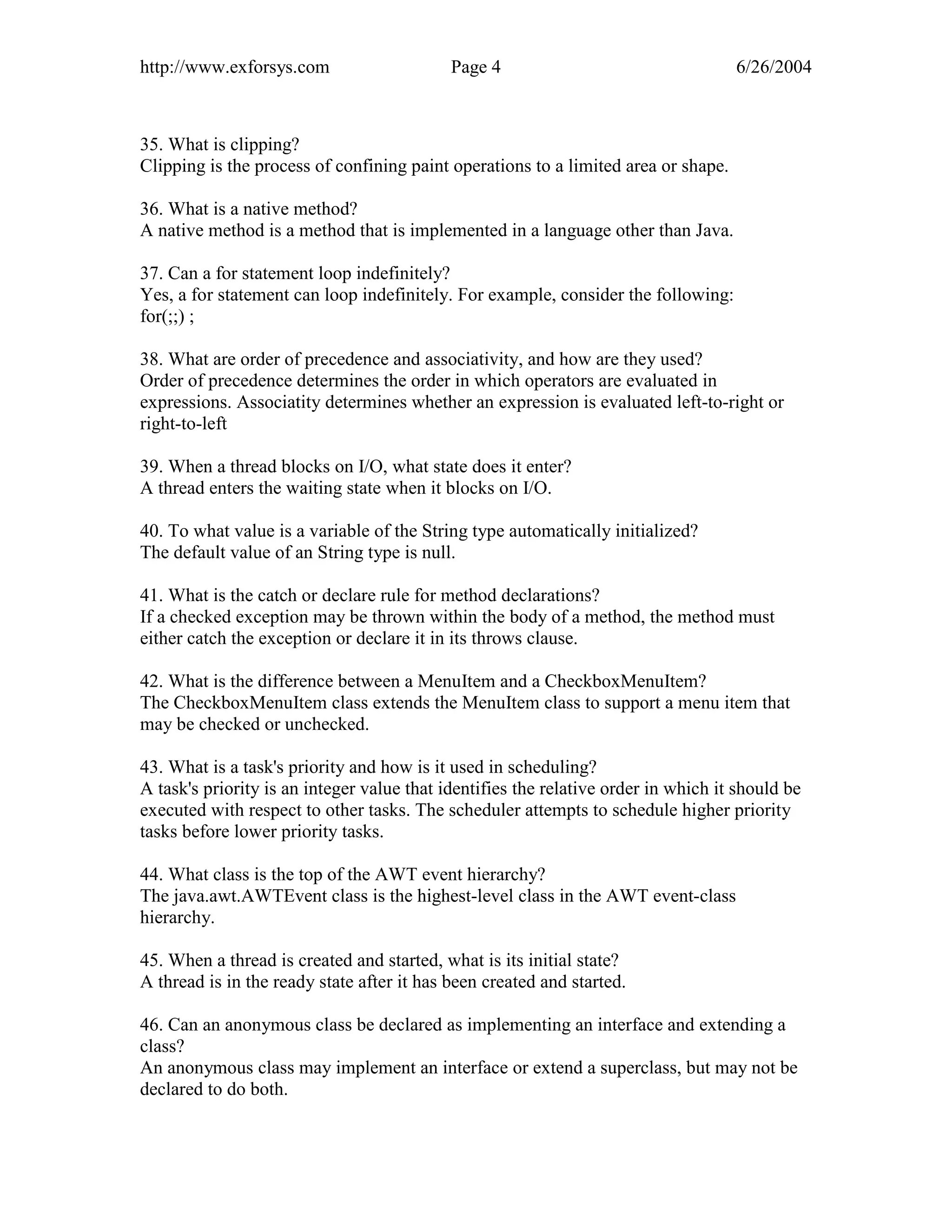 http://www.exforsys.com                     Page 4                                  6/26/2004



35. What is clipping?
Clipping is the process of confining paint operations to a limited area or shape.

36. What is a native method?
A native method is a method that is implemented in a language other than Java.

37. Can a for statement loop indefinitely?
Yes, a for statement can loop indefinitely. For example, consider the following:
for(;;) ;

38. What are order of precedence and associativity, and how are they used?
Order of precedence determines the order in which operators are evaluated in
expressions. Associatity determines whether an expression is evaluated left-to-right or
right-to-left

39. When a thread blocks on I/O, what state does it enter?
A thread enters the waiting state when it blocks on I/O.

40. To what value is a variable of the String type automatically initialized?
The default value of an String type is null.

41. What is the catch or declare rule for method declarations?
If a checked exception may be thrown within the body of a method, the method must
either catch the exception or declare it in its throws clause.

42. What is the difference between a MenuItem and a CheckboxMenuItem?
The CheckboxMenuItem class extends the MenuItem class to support a menu item that
may be checked or unchecked.

43. What is a task's priority and how is it used in scheduling?
A task's priority is an integer value that identifies the relative order in which it should be
executed with respect to other tasks. The scheduler attempts to schedule higher priority
tasks before lower priority tasks.

44. What class is the top of the AWT event hierarchy?
The java.awt.AWTEvent class is the highest-level class in the AWT event-class
hierarchy.

45. When a thread is created and started, what is its initial state?
A thread is in the ready state after it has been created and started.

46. Can an anonymous class be declared as implementing an interface and extending a
class?
An anonymous class may implement an interface or extend a superclass, but may not be
declared to do both.
 