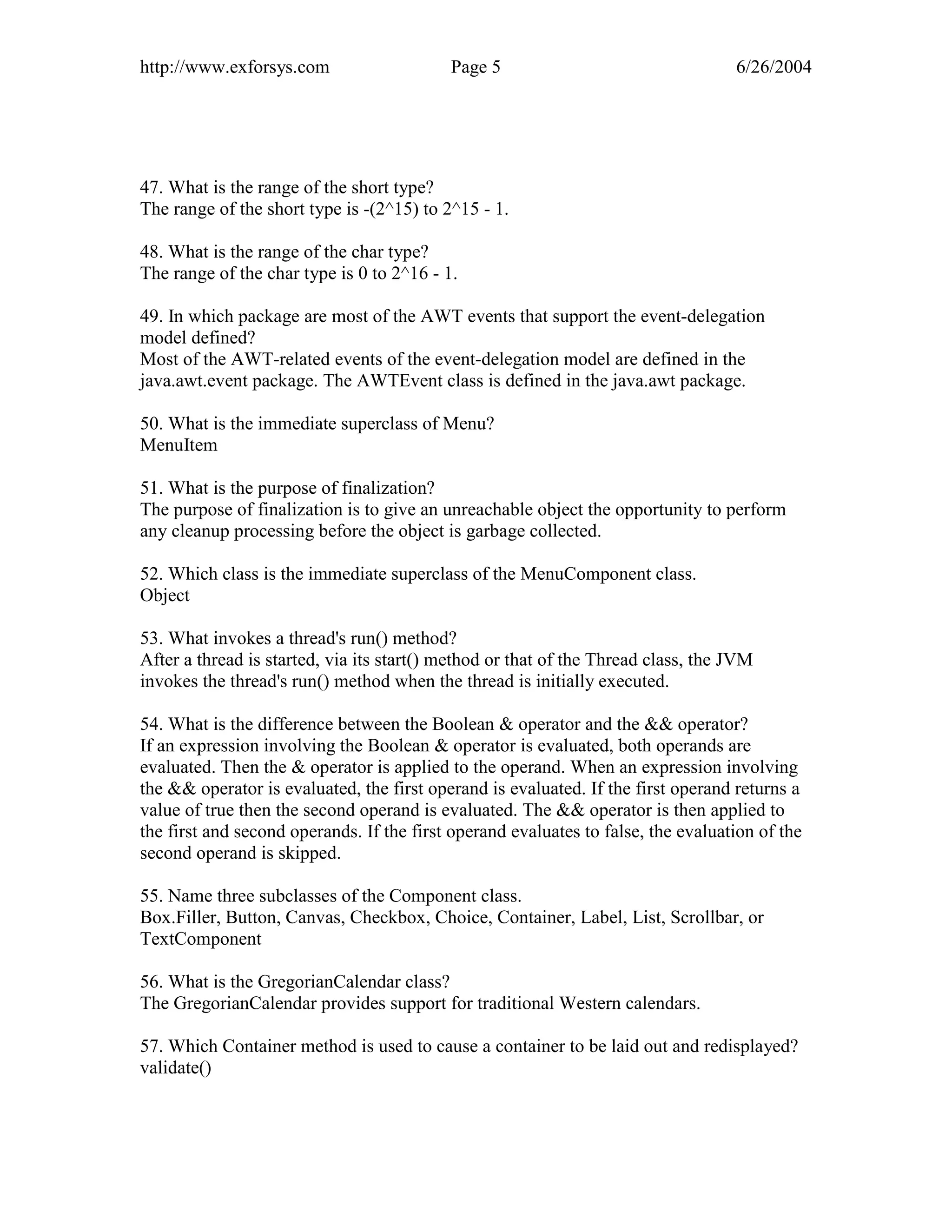 http://www.exforsys.com                    Page 5                                  6/26/2004




47. What is the range of the short type?
The range of the short type is -(2^15) to 2^15 - 1.

48. What is the range of the char type?
The range of the char type is 0 to 2^16 - 1.

49. In which package are most of the AWT events that support the event-delegation
model defined?
Most of the AWT-related events of the event-delegation model are defined in the
java.awt.event package. The AWTEvent class is defined in the java.awt package.

50. What is the immediate superclass of Menu?
MenuItem

51. What is the purpose of finalization?
The purpose of finalization is to give an unreachable object the opportunity to perform
any cleanup processing before the object is garbage collected.

52. Which class is the immediate superclass of the MenuComponent class.
Object

53. What invokes a thread's run() method?
After a thread is started, via its start() method or that of the Thread class, the JVM
invokes the thread's run() method when the thread is initially executed.

54. What is the difference between the Boolean & operator and the && operator?
If an expression involving the Boolean & operator is evaluated, both operands are
evaluated. Then the & operator is applied to the operand. When an expression involving
the && operator is evaluated, the first operand is evaluated. If the first operand returns a
value of true then the second operand is evaluated. The && operator is then applied to
the first and second operands. If the first operand evaluates to false, the evaluation of the
second operand is skipped.

55. Name three subclasses of the Component class.
Box.Filler, Button, Canvas, Checkbox, Choice, Container, Label, List, Scrollbar, or
TextComponent

56. What is the GregorianCalendar class?
The GregorianCalendar provides support for traditional Western calendars.

57. Which Container method is used to cause a container to be laid out and redisplayed?
validate()
 