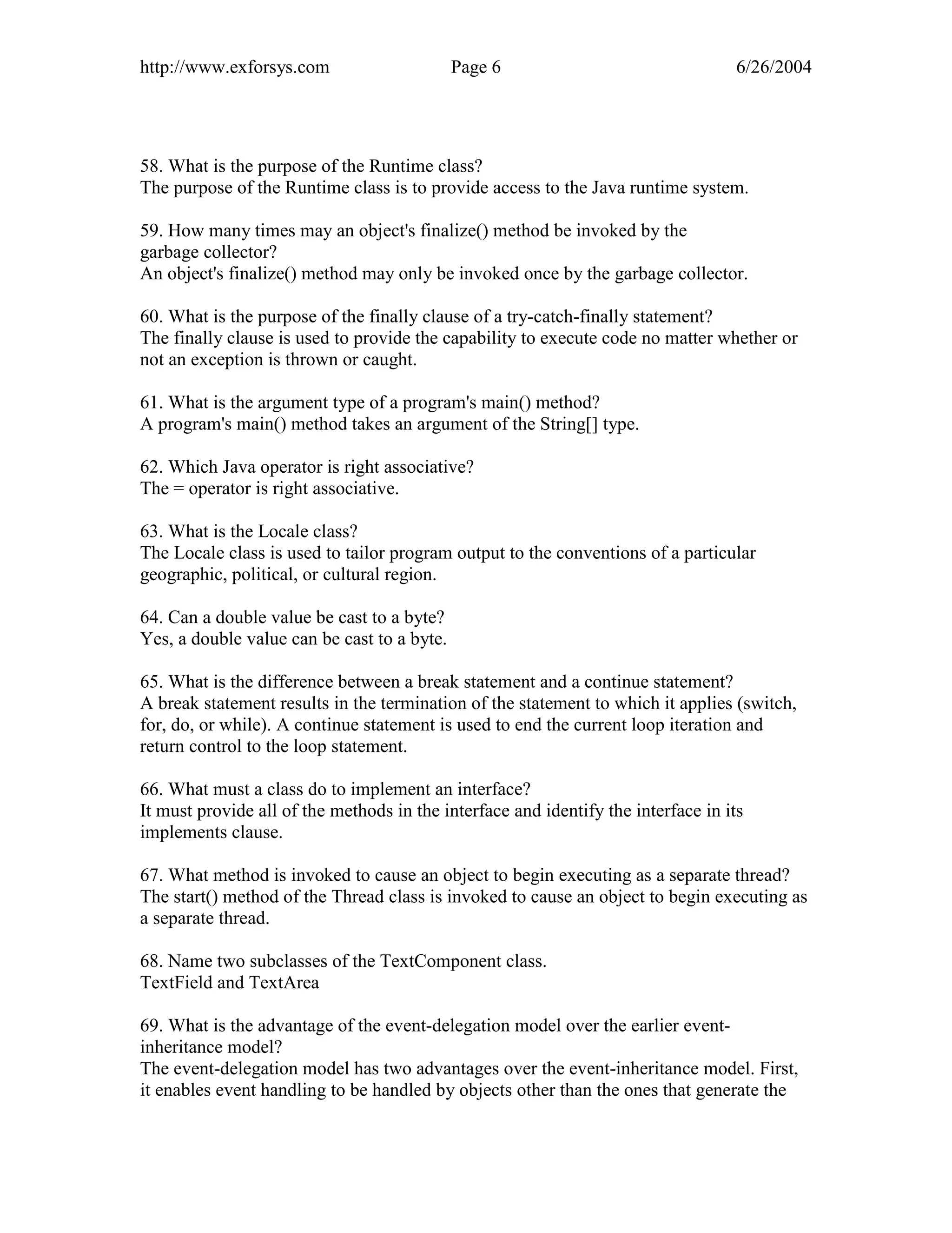 http://www.exforsys.com                      Page 6                                 6/26/2004




58. What is the purpose of the Runtime class?
The purpose of the Runtime class is to provide access to the Java runtime system.

59. How many times may an object's finalize() method be invoked by the
garbage collector?
An object's finalize() method may only be invoked once by the garbage collector.

60. What is the purpose of the finally clause of a try-catch-finally statement?
The finally clause is used to provide the capability to execute code no matter whether or
not an exception is thrown or caught.

61. What is the argument type of a program's main() method?
A program's main() method takes an argument of the String[] type.

62. Which Java operator is right associative?
The = operator is right associative.

63. What is the Locale class?
The Locale class is used to tailor program output to the conventions of a particular
geographic, political, or cultural region.

64. Can a double value be cast to a byte?
Yes, a double value can be cast to a byte.

65. What is the difference between a break statement and a continue statement?
A break statement results in the termination of the statement to which it applies (switch,
for, do, or while). A continue statement is used to end the current loop iteration and
return control to the loop statement.

66. What must a class do to implement an interface?
It must provide all of the methods in the interface and identify the interface in its
implements clause.

67. What method is invoked to cause an object to begin executing as a separate thread?
The start() method of the Thread class is invoked to cause an object to begin executing as
a separate thread.

68. Name two subclasses of the TextComponent class.
TextField and TextArea

69. What is the advantage of the event-delegation model over the earlier event-
inheritance model?
The event-delegation model has two advantages over the event-inheritance model. First,
it enables event handling to be handled by objects other than the ones that generate the
 