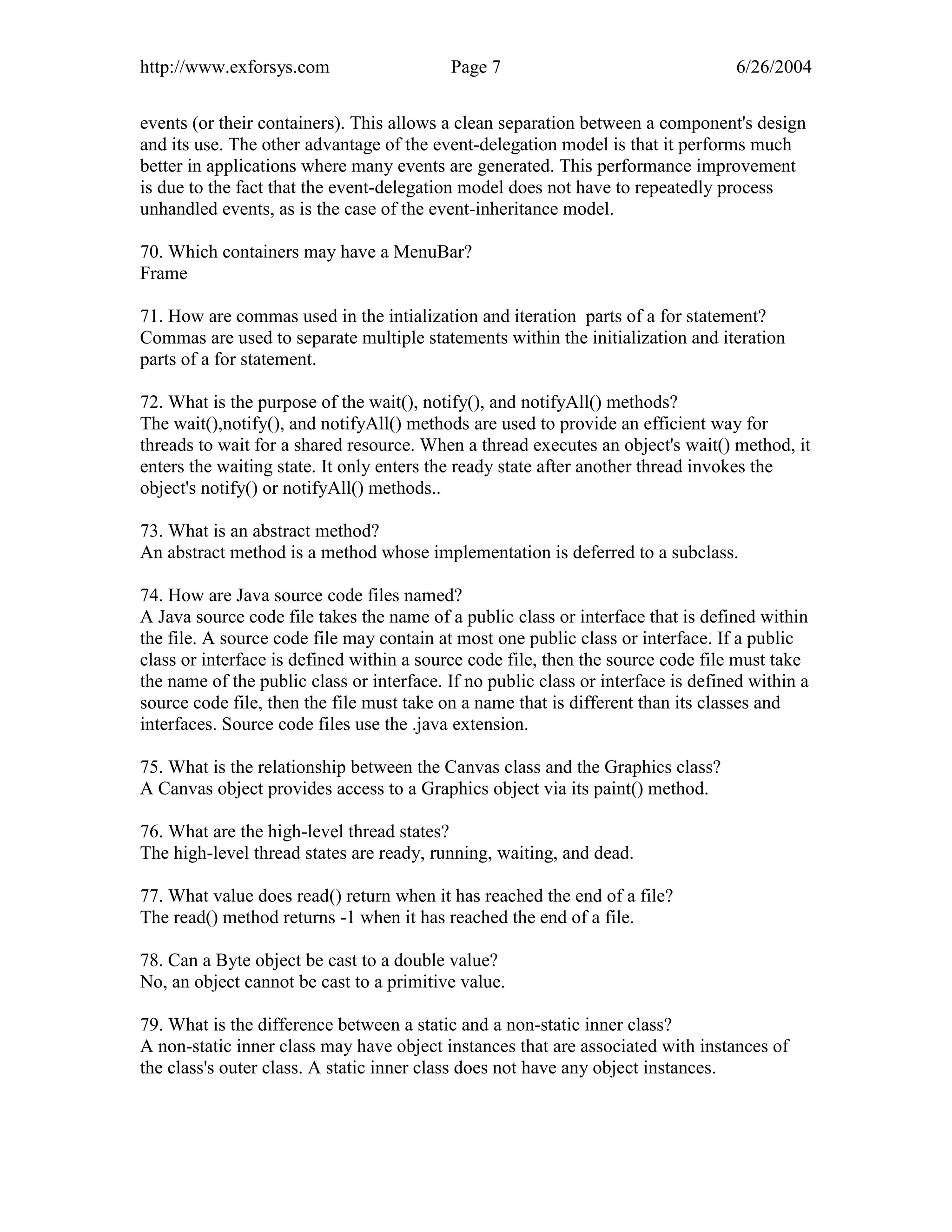http://www.exforsys.com                    Page 7                                  6/26/2004


events (or their containers). This allows a clean separation between a component's design
and its use. The other advantage of the event-delegation model is that it performs much
better in applications where many events are generated. This performance improvement
is due to the fact that the event-delegation model does not have to repeatedly process
unhandled events, as is the case of the event-inheritance model.

70. Which containers may have a MenuBar?
Frame

71. How are commas used in the intialization and iteration parts of a for statement?
Commas are used to separate multiple statements within the initialization and iteration
parts of a for statement.

72. What is the purpose of the wait(), notify(), and notifyAll() methods?
The wait(),notify(), and notifyAll() methods are used to provide an efficient way for
threads to wait for a shared resource. When a thread executes an object's wait() method, it
enters the waiting state. It only enters the ready state after another thread invokes the
object's notify() or notifyAll() methods..

73. What is an abstract method?
An abstract method is a method whose implementation is deferred to a subclass.

74. How are Java source code files named?
A Java source code file takes the name of a public class or interface that is defined within
the file. A source code file may contain at most one public class or interface. If a public
class or interface is defined within a source code file, then the source code file must take
the name of the public class or interface. If no public class or interface is defined within a
source code file, then the file must take on a name that is different than its classes and
interfaces. Source code files use the .java extension.

75. What is the relationship between the Canvas class and the Graphics class?
A Canvas object provides access to a Graphics object via its paint() method.

76. What are the high-level thread states?
The high-level thread states are ready, running, waiting, and dead.

77. What value does read() return when it has reached the end of a file?
The read() method returns -1 when it has reached the end of a file.

78. Can a Byte object be cast to a double value?
No, an object cannot be cast to a primitive value.

79. What is the difference between a static and a non-static inner class?
A non-static inner class may have object instances that are associated with instances of
the class's outer class. A static inner class does not have any object instances.
 