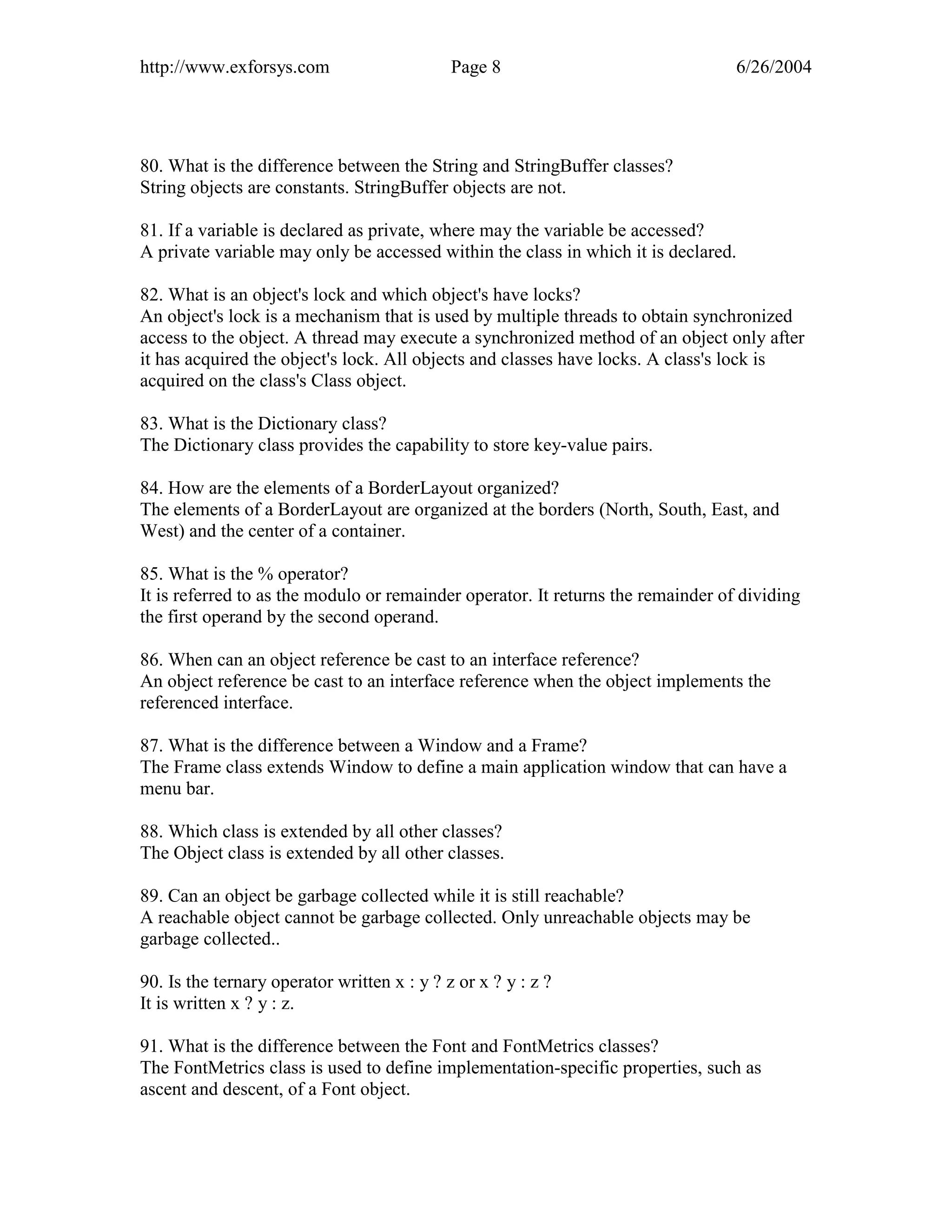 http://www.exforsys.com                      Page 8                               6/26/2004




80. What is the difference between the String and StringBuffer classes?
String objects are constants. StringBuffer objects are not.

81. If a variable is declared as private, where may the variable be accessed?
A private variable may only be accessed within the class in which it is declared.

82. What is an object's lock and which object's have locks?
An object's lock is a mechanism that is used by multiple threads to obtain synchronized
access to the object. A thread may execute a synchronized method of an object only after
it has acquired the object's lock. All objects and classes have locks. A class's lock is
acquired on the class's Class object.

83. What is the Dictionary class?
The Dictionary class provides the capability to store key-value pairs.

84. How are the elements of a BorderLayout organized?
The elements of a BorderLayout are organized at the borders (North, South, East, and
West) and the center of a container.

85. What is the % operator?
It is referred to as the modulo or remainder operator. It returns the remainder of dividing
the first operand by the second operand.

86. When can an object reference be cast to an interface reference?
An object reference be cast to an interface reference when the object implements the
referenced interface.

87. What is the difference between a Window and a Frame?
The Frame class extends Window to define a main application window that can have a
menu bar.

88. Which class is extended by all other classes?
The Object class is extended by all other classes.

89. Can an object be garbage collected while it is still reachable?
A reachable object cannot be garbage collected. Only unreachable objects may be
garbage collected..

90. Is the ternary operator written x : y ? z or x ? y : z ?
It is written x ? y : z.

91. What is the difference between the Font and FontMetrics classes?
The FontMetrics class is used to define implementation-specific properties, such as
ascent and descent, of a Font object.
 