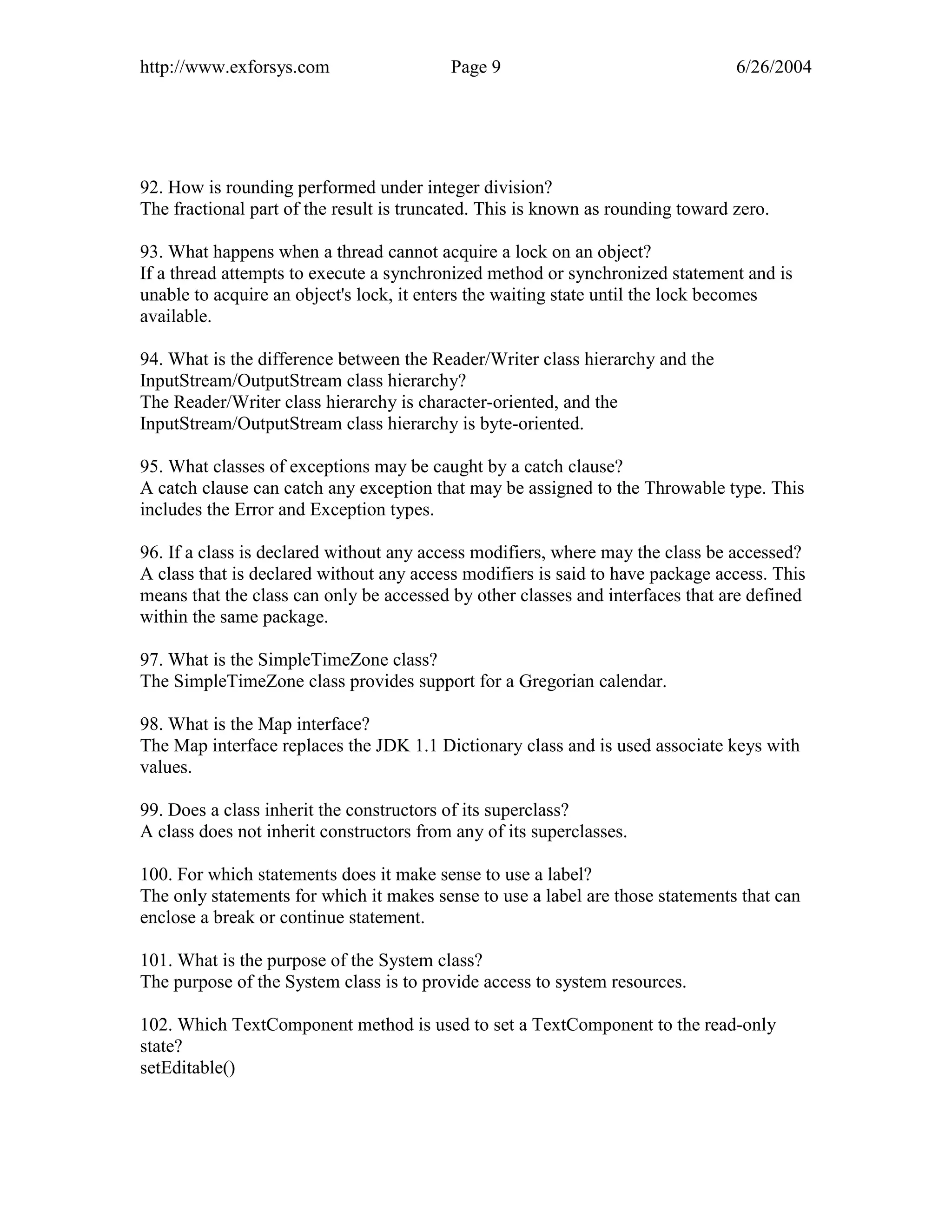 http://www.exforsys.com                   Page 9                                 6/26/2004




92. How is rounding performed under integer division?
The fractional part of the result is truncated. This is known as rounding toward zero.

93. What happens when a thread cannot acquire a lock on an object?
If a thread attempts to execute a synchronized method or synchronized statement and is
unable to acquire an object's lock, it enters the waiting state until the lock becomes
available.

94. What is the difference between the Reader/Writer class hierarchy and the
InputStream/OutputStream class hierarchy?
The Reader/Writer class hierarchy is character-oriented, and the
InputStream/OutputStream class hierarchy is byte-oriented.

95. What classes of exceptions may be caught by a catch clause?
A catch clause can catch any exception that may be assigned to the Throwable type. This
includes the Error and Exception types.

96. If a class is declared without any access modifiers, where may the class be accessed?
A class that is declared without any access modifiers is said to have package access. This
means that the class can only be accessed by other classes and interfaces that are defined
within the same package.

97. What is the SimpleTimeZone class?
The SimpleTimeZone class provides support for a Gregorian calendar.

98. What is the Map interface?
The Map interface replaces the JDK 1.1 Dictionary class and is used associate keys with
values.

99. Does a class inherit the constructors of its superclass?
A class does not inherit constructors from any of its superclasses.

100. For which statements does it make sense to use a label?
The only statements for which it makes sense to use a label are those statements that can
enclose a break or continue statement.

101. What is the purpose of the System class?
The purpose of the System class is to provide access to system resources.

102. Which TextComponent method is used to set a TextComponent to the read-only
state?
setEditable()
 