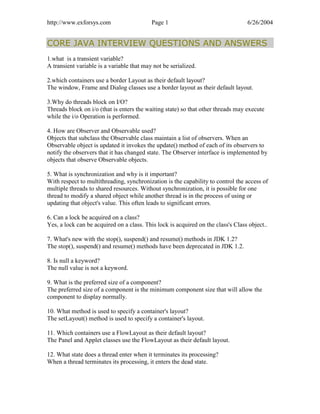 http://www.exforsys.com                    Page 1                                 6/26/2004


CORE JAVA INTERVIEW QUESTIONS AND ANSWERS
1.what is a transient variable?
A transient variable is a variable that may not be serialized.

2.which containers use a border Layout as their default layout?
The window, Frame and Dialog classes use a border layout as their default layout.

3.Why do threads block on I/O?
Threads block on i/o (that is enters the waiting state) so that other threads may execute
while the i/o Operation is performed.

4. How are Observer and Observable used?
Objects that subclass the Observable class maintain a list of observers. When an
Observable object is updated it invokes the update() method of each of its observers to
notify the observers that it has changed state. The Observer interface is implemented by
objects that observe Observable objects.

5. What is synchronization and why is it important?
With respect to multithreading, synchronization is the capability to control the access of
multiple threads to shared resources. Without synchronization, it is possible for one
thread to modify a shared object while another thread is in the process of using or
updating that object's value. This often leads to significant errors.

6. Can a lock be acquired on a class?
Yes, a lock can be acquired on a class. This lock is acquired on the class's Class object..

7. What's new with the stop(), suspend() and resume() methods in JDK 1.2?
The stop(), suspend() and resume() methods have been deprecated in JDK 1.2.

8. Is null a keyword?
The null value is not a keyword.

9. What is the preferred size of a component?
The preferred size of a component is the minimum component size that will allow the
component to display normally.

10. What method is used to specify a container's layout?
The setLayout() method is used to specify a container's layout.

11. Which containers use a FlowLayout as their default layout?
The Panel and Applet classes use the FlowLayout as their default layout.

12. What state does a thread enter when it terminates its processing?
When a thread terminates its processing, it enters the dead state.
 