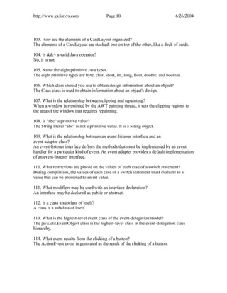 http://www.exforsys.com                     Page 10                                6/26/2004




103. How are the elements of a CardLayout organized?
The elements of a CardLayout are stacked, one on top of the other, like a deck of cards.

104. Is &&= a valid Java operator?
No, it is not.

105. Name the eight primitive Java types.
The eight primitive types are byte, char, short, int, long, float, double, and boolean.

106. Which class should you use to obtain design information about an object?
The Class class is used to obtain information about an object's design.

107. What is the relationship between clipping and repainting?
When a window is repainted by the AWT painting thread, it sets the clipping regions to
the area of the window that requires repainting.

108. Is "abc" a primitive value?
The String literal "abc" is not a primitive value. It is a String object.

109. What is the relationship between an event-listener interface and an
event-adapter class?
An event-listener interface defines the methods that must be implemented by an event
handler for a particular kind of event. An event adapter provides a default implementation
of an event-listener interface.

110. What restrictions are placed on the values of each case of a switch statement?
During compilation, the values of each case of a switch statement must evaluate to a
value that can be promoted to an int value.

111. What modifiers may be used with an interface declaration?
An interface may be declared as public or abstract.

112. Is a class a subclass of itself?
A class is a subclass of itself.

113. What is the highest-level event class of the event-delegation model?
The java.util.EventObject class is the highest-level class in the event-delegation class
hierarchy.

114. What event results from the clicking of a button?
The ActionEvent event is generated as the result of the clicking of a button.
 