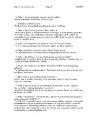 http://www.exforsys.com                    Page 13                                 6/26/2004




136. What is the return type of a program's main() method?
A program's main() method has a void return type.

137. Name four Container classes.
Window, Frame, Dialog, FileDialog, Panel, Applet, or ScrollPane

138. What is the difference between a Choice and a List?
A Choice is displayed in a compact form that requires you to pull it down to see the list
of available choices. Only one item may be selected from a Choice. A List may be
displayed in such a way that several List items are visible. A List supports the selection
of one or more List items.

139. What class of exceptions are generated by the Java run-time system?
The Java runtime system generates RuntimeException and Error exceptions.

140. What class allows you to read objects directly from a stream?
The ObjectInputStream class supports the reading of objects from input streams.

141. What is the difference between a field variable and a local variable?
A field variable is a variable that is declared as a member of a class. A local variable is a
variable that is declared local to a method.

142. Under what conditions is an object's finalize() method invoked by the garbage
collector?
The garbage collector invokes an object's finalize() method when it detects that the object
has become unreachable.

143. How are this() and super() used with constructors?
this() is used to invoke a constructor of the same class. super() is used to invoke a
superclass constructor.

144. What is the relationship between a method's throws clause and the exceptions
that can be thrown during the method's execution?
A method's throws clause must declare any checked exceptions that are not caught within
the body of the method.

145. What is the difference between the JDK 1.02 event model and the event-delegation
model introduced with JDK 1.1?
The JDK 1.02 event model uses an event inheritance or bubbling approach. In this model,
components are required to handle their own events. If they do not handle a particular
event, the event is inherited by (or bubbled up to) the component's container. The
container then either handles the event or it is bubbled up to its container and so on, until
the highest-level container has been tried..
 