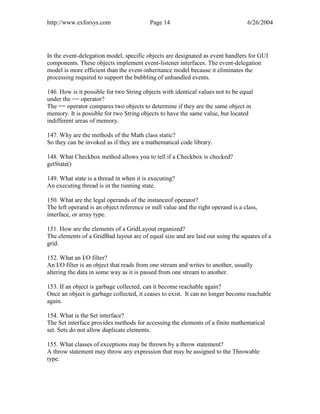 http://www.exforsys.com                   Page 14                                 6/26/2004




In the event-delegation model, specific objects are designated as event handlers for GUI
components. These objects implement event-listener interfaces. The event-delegation
model is more efficient than the event-inheritance model because it eliminates the
processing required to support the bubbling of unhandled events.

146. How is it possible for two String objects with identical values not to be equal
under the == operator?
The == operator compares two objects to determine if they are the same object in
memory. It is possible for two String objects to have the same value, but located
indifferent areas of memory.

147. Why are the methods of the Math class static?
So they can be invoked as if they are a mathematical code library.

148. What Checkbox method allows you to tell if a Checkbox is checked?
getState()

149. What state is a thread in when it is executing?
An executing thread is in the running state.

150. What are the legal operands of the instanceof operator?
The left operand is an object reference or null value and the right operand is a class,
interface, or array type.

151. How are the elements of a GridLayout organized?
The elements of a GridBad layout are of equal size and are laid out using the squares of a
grid.

152. What an I/O filter?
An I/O filter is an object that reads from one stream and writes to another, usually
altering the data in some way as it is passed from one stream to another.

153. If an object is garbage collected, can it become reachable again?
Once an object is garbage collected, it ceases to exist. It can no longer become reachable
again.

154. What is the Set interface?
The Set interface provides methods for accessing the elements of a finite mathematical
set. Sets do not allow duplicate elements.

155. What classes of exceptions may be thrown by a throw statement?
A throw statement may throw any expression that may be assigned to the Throwable
type.
 