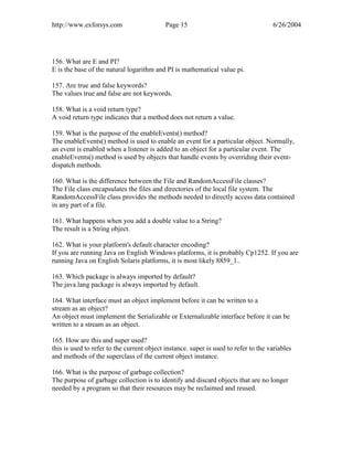 http://www.exforsys.com                     Page 15                                  6/26/2004




156. What are E and PI?
E is the base of the natural logarithm and PI is mathematical value pi.

157. Are true and false keywords?
The values true and false are not keywords.

158. What is a void return type?
A void return type indicates that a method does not return a value.

159. What is the purpose of the enableEvents() method?
The enableEvents() method is used to enable an event for a particular object. Normally,
an event is enabled when a listener is added to an object for a particular event. The
enableEvents() method is used by objects that handle events by overriding their event-
dispatch methods.

160. What is the difference between the File and RandomAccessFile classes?
The File class encapsulates the files and directories of the local file system. The
RandomAccessFile class provides the methods needed to directly access data contained
in any part of a file.

161. What happens when you add a double value to a String?
The result is a String object.

162. What is your platform's default character encoding?
If you are running Java on English Windows platforms, it is probably Cp1252. If you are
running Java on English Solaris platforms, it is most likely 8859_1..

163. Which package is always imported by default?
The java.lang package is always imported by default.

164. What interface must an object implement before it can be written to a
stream as an object?
An object must implement the Serializable or Externalizable interface before it can be
written to a stream as an object.

165. How are this and super used?
this is used to refer to the current object instance. super is used to refer to the variables
and methods of the superclass of the current object instance.

166. What is the purpose of garbage collection?
The purpose of garbage collection is to identify and discard objects that are no longer
needed by a program so that their resources may be reclaimed and reused.
 