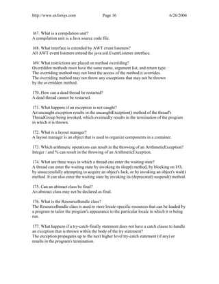 http://www.exforsys.com                  Page 16                                 6/26/2004



167. What is a compilation unit?
A compilation unit is a Java source code file.

168. What interface is extended by AWT event listeners?
All AWT event listeners extend the java.util.EventListener interface.

169. What restrictions are placed on method overriding?
Overridden methods must have the same name, argument list, and return type.
The overriding method may not limit the access of the method it overrides.
The overriding method may not throw any exceptions that may not be thrown
by the overridden method.

170. How can a dead thread be restarted?
A dead thread cannot be restarted.

171. What happens if an exception is not caught?
An uncaught exception results in the uncaughtException() method of the thread's
ThreadGroup being invoked, which eventually results in the termination of the program
in which it is thrown.

172. What is a layout manager?
A layout manager is an object that is used to organize components in a container.

173. Which arithmetic operations can result in the throwing of an ArithmeticException?
Integer / and % can result in the throwing of an ArithmeticException.

174. What are three ways in which a thread can enter the waiting state?
A thread can enter the waiting state by invoking its sleep() method, by blocking on I/O,
by unsuccessfully attempting to acquire an object's lock, or by invoking an object's wait()
method. It can also enter the waiting state by invoking its (deprecated) suspend() method.

175. Can an abstract class be final?
An abstract class may not be declared as final.

176. What is the ResourceBundle class?
The ResourceBundle class is used to store locale-specific resources that can be loaded by
a program to tailor the program's appearance to the particular locale in which it is being
run.

177. What happens if a try-catch-finally statement does not have a catch clause to handle
an exception that is thrown within the body of the try statement?
The exception propagates up to the next higher level try-catch statement (if any) or
results in the program's termination.
 