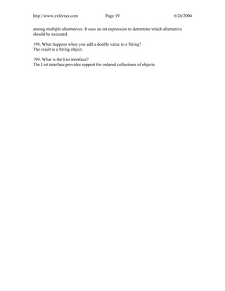 http://www.exforsys.com                  Page 19                                6/26/2004


among multiple alternatives. It uses an int expression to determine which alternative
should be executed.

198. What happens when you add a double value to a String?
The result is a String object.

199. What is the List interface?
The List interface provides support for ordered collections of objects.
 