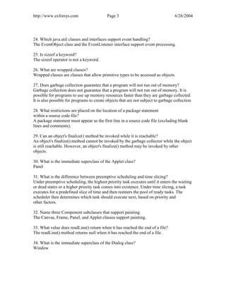 http://www.exforsys.com                    Page 3                                  6/26/2004




24. Which java.util classes and interfaces support event handling?
The EventObject class and the EventListener interface support event processing.

25. Is sizeof a keyword?
The sizeof operator is not a keyword.

26. What are wrapped classes?
Wrapped classes are classes that allow primitive types to be accessed as objects.

27. Does garbage collection guarantee that a program will not run out of memory?
Garbage collection does not guarantee that a program will not run out of memory. It is
possible for programs to use up memory resources faster than they are garbage collected.
It is also possible for programs to create objects that are not subject to garbage collection

28. What restrictions are placed on the location of a package statement
within a source code file?
A package statement must appear as the first line in a source code file (excluding blank
lines and comments).

29. Can an object's finalize() method be invoked while it is reachable?
An object's finalize() method cannot be invoked by the garbage collector while the object
is still reachable. However, an object's finalize() method may be invoked by other
objects.

30. What is the immediate superclass of the Applet class?
Panel

31. What is the difference between preemptive scheduling and time slicing?
Under preemptive scheduling, the highest priority task executes until it enters the waiting
or dead states or a higher priority task comes into existence. Under time slicing, a task
executes for a predefined slice of time and then reenters the pool of ready tasks. The
scheduler then determines which task should execute next, based on priority and
other factors.

32. Name three Component subclasses that support painting.
The Canvas, Frame, Panel, and Applet classes support painting.

33. What value does readLine() return when it has reached the end of a file?
The readLine() method returns null when it has reached the end of a file.

34. What is the immediate superclass of the Dialog class?
Window
 